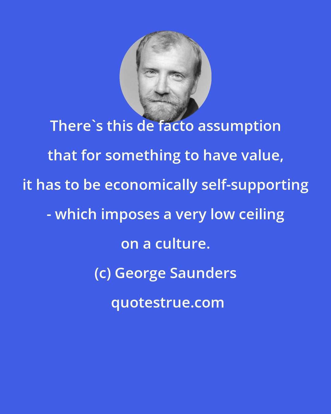 George Saunders: There's this de facto assumption that for something to have value, it has to be economically self-supporting - which imposes a very low ceiling on a culture.