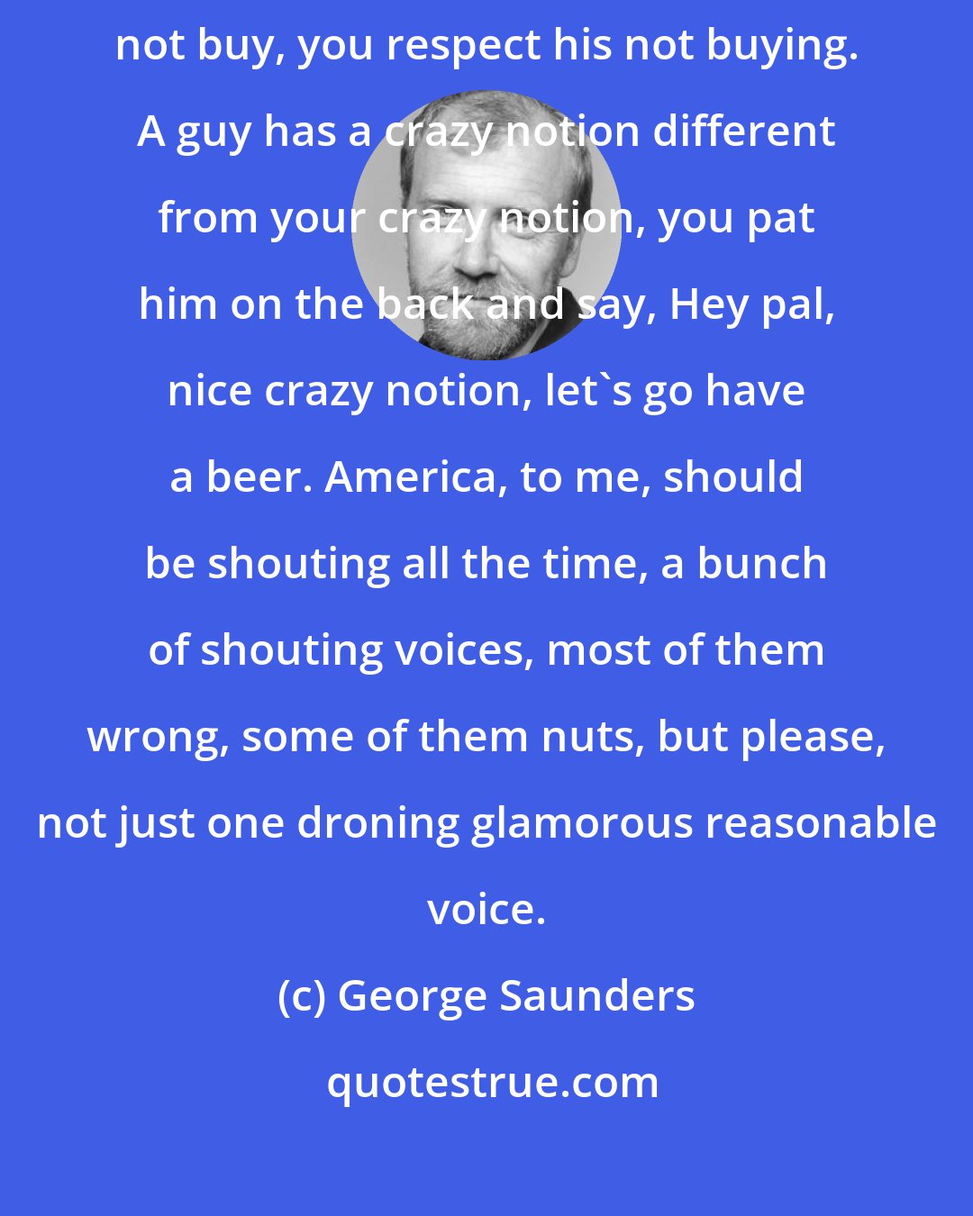 George Saunders: What America is, to me, is a guy doesn't want to buy, you let him not buy, you respect his not buying. A guy has a crazy notion different from your crazy notion, you pat him on the back and say, Hey pal, nice crazy notion, let's go have a beer. America, to me, should be shouting all the time, a bunch of shouting voices, most of them wrong, some of them nuts, but please, not just one droning glamorous reasonable voice.