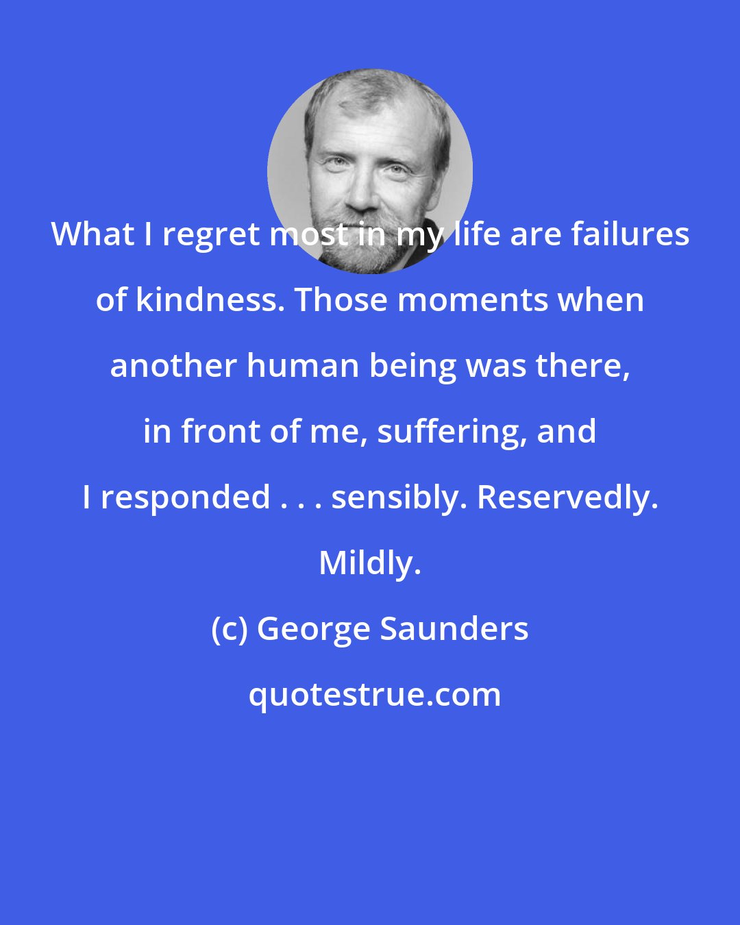 George Saunders: What I regret most in my life are failures of kindness. Those moments when another human being was there, in front of me, suffering, and I responded . . . sensibly. Reservedly. Mildly.