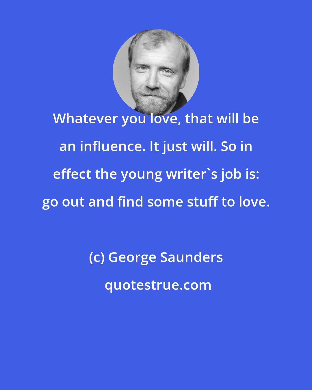 George Saunders: Whatever you love, that will be an influence. It just will. So in effect the young writer's job is: go out and find some stuff to love.