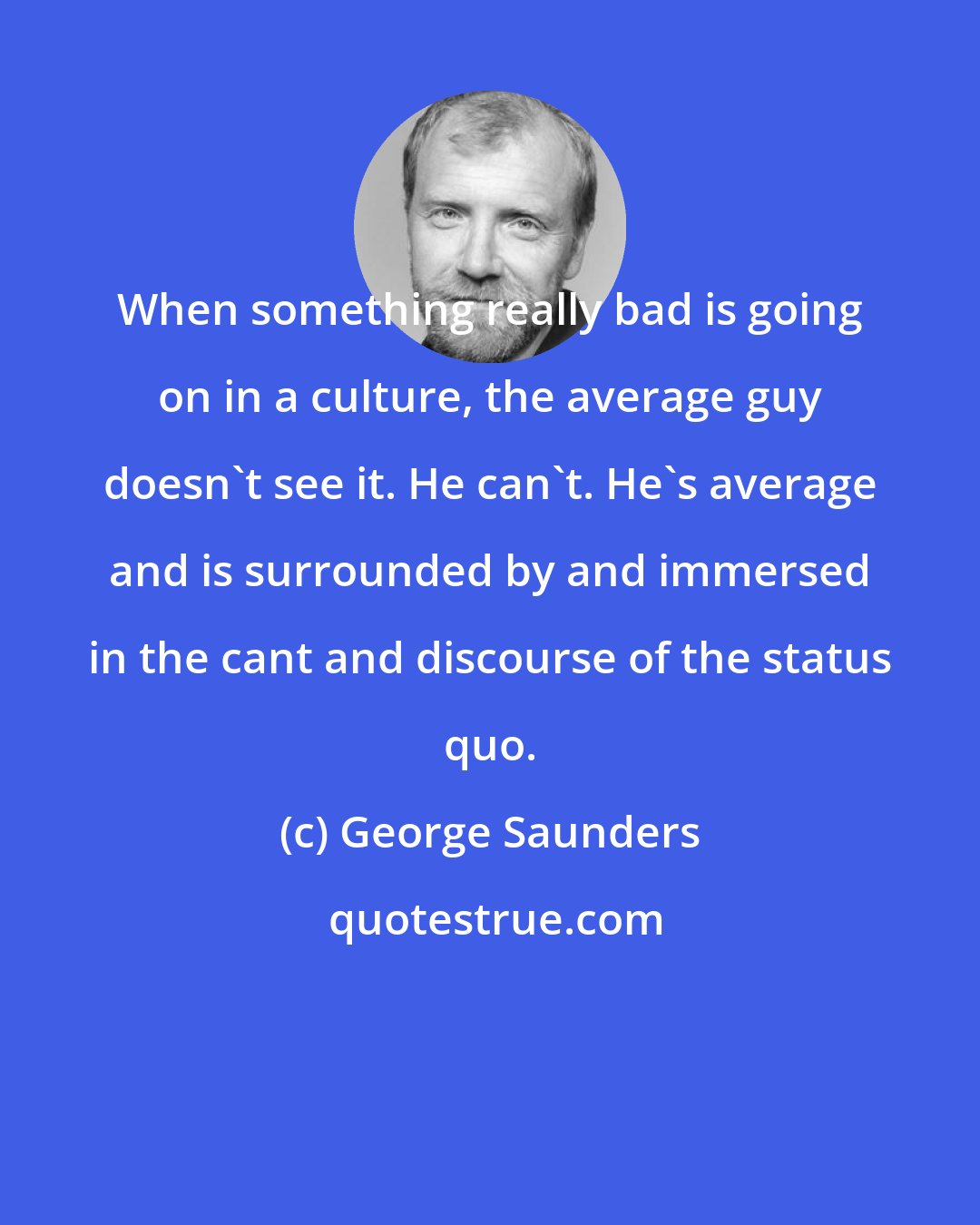 George Saunders: When something really bad is going on in a culture, the average guy doesn't see it. He can't. He's average and is surrounded by and immersed in the cant and discourse of the status quo.