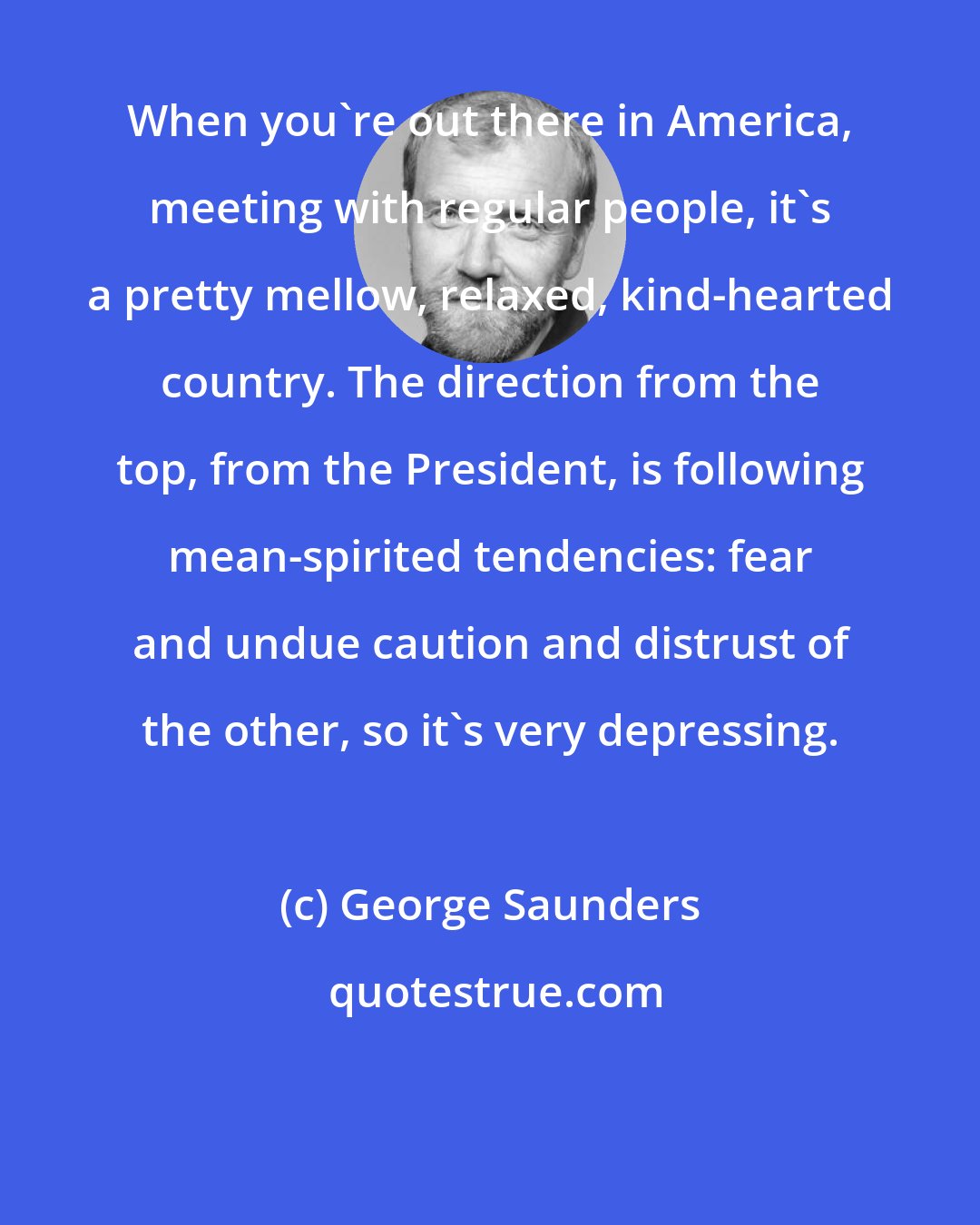 George Saunders: When you're out there in America, meeting with regular people, it's a pretty mellow, relaxed, kind-hearted country. The direction from the top, from the President, is following mean-spirited tendencies: fear and undue caution and distrust of the other, so it's very depressing.