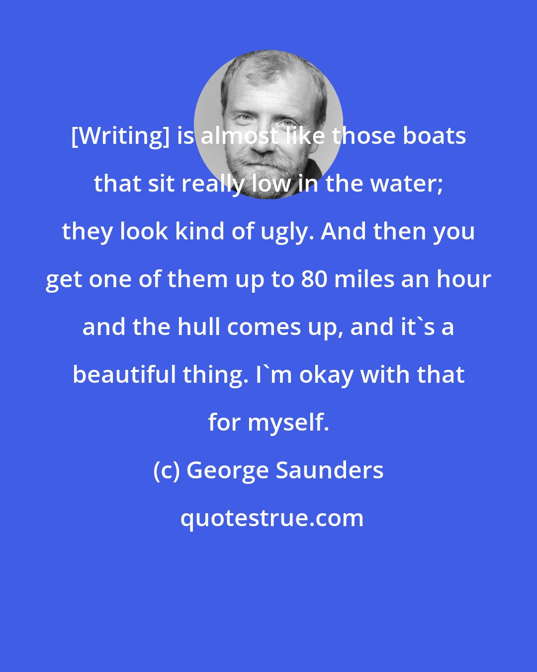 George Saunders: [Writing] is almost like those boats that sit really low in the water; they look kind of ugly. And then you get one of them up to 80 miles an hour and the hull comes up, and it's a beautiful thing. I'm okay with that for myself.