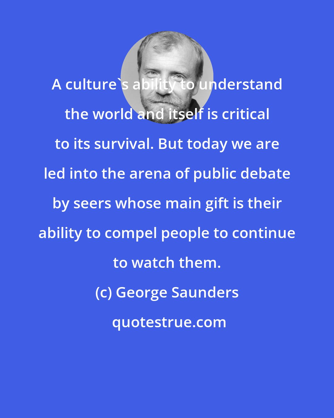 George Saunders: A culture's ability to understand the world and itself is critical to its survival. But today we are led into the arena of public debate by seers whose main gift is their ability to compel people to continue to watch them.