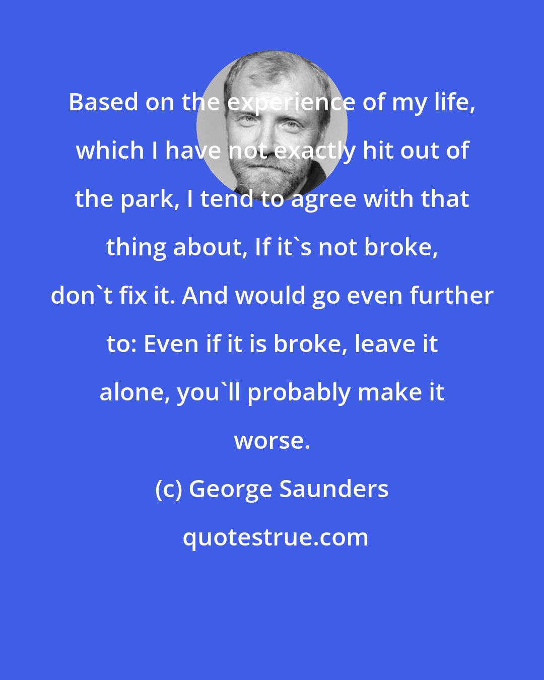 George Saunders: Based on the experience of my life, which I have not exactly hit out of the park, I tend to agree with that thing about, If it's not broke, don't fix it. And would go even further to: Even if it is broke, leave it alone, you'll probably make it worse.