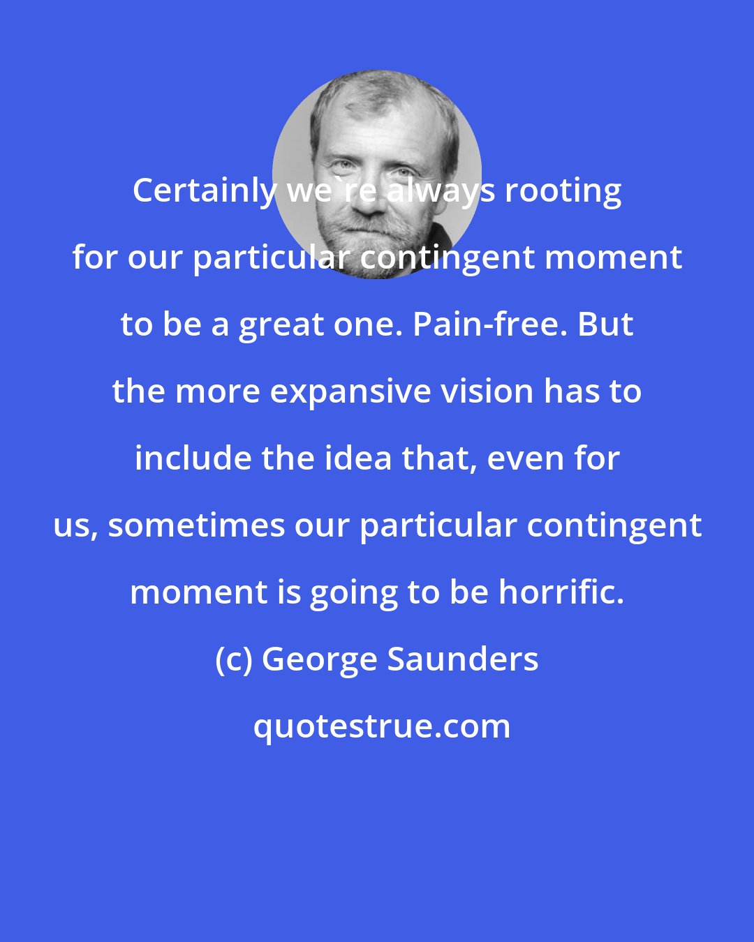 George Saunders: Certainly we're always rooting for our particular contingent moment to be a great one. Pain-free. But the more expansive vision has to include the idea that, even for us, sometimes our particular contingent moment is going to be horrific.