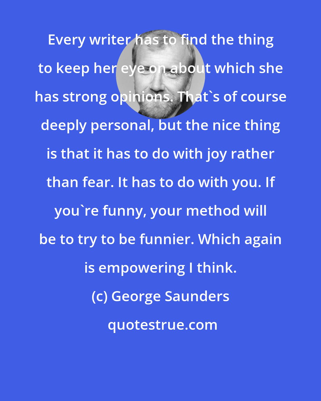 George Saunders: Every writer has to find the thing to keep her eye on about which she has strong opinions. That's of course deeply personal, but the nice thing is that it has to do with joy rather than fear. It has to do with you. If you're funny, your method will be to try to be funnier. Which again is empowering I think.