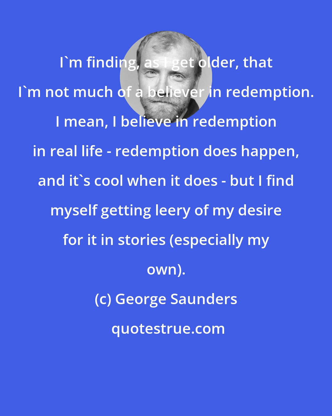 George Saunders: I'm finding, as I get older, that I'm not much of a believer in redemption. I mean, I believe in redemption in real life - redemption does happen, and it's cool when it does - but I find myself getting leery of my desire for it in stories (especially my own).