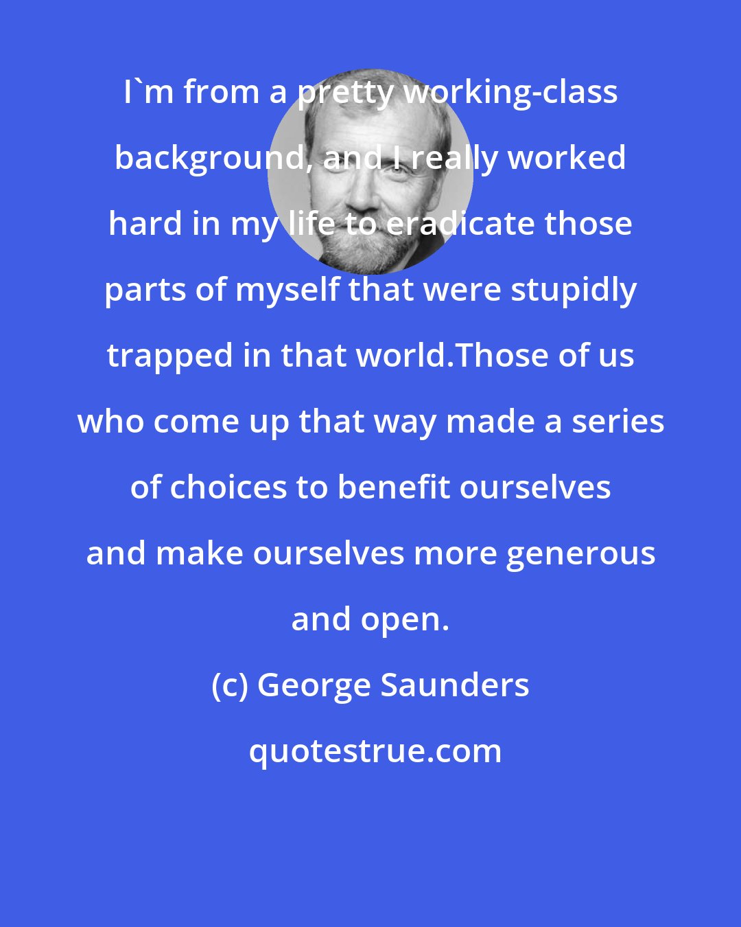 George Saunders: I'm from a pretty working-class background, and I really worked hard in my life to eradicate those parts of myself that were stupidly trapped in that world.Those of us who come up that way made a series of choices to benefit ourselves and make ourselves more generous and open.
