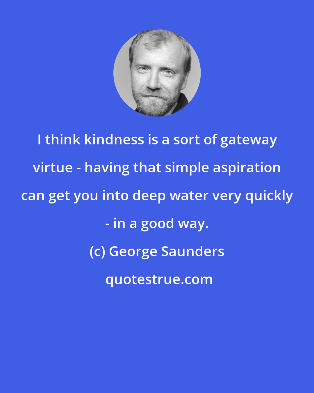 George Saunders: I think kindness is a sort of gateway virtue - having that simple aspiration can get you into deep water very quickly - in a good way.