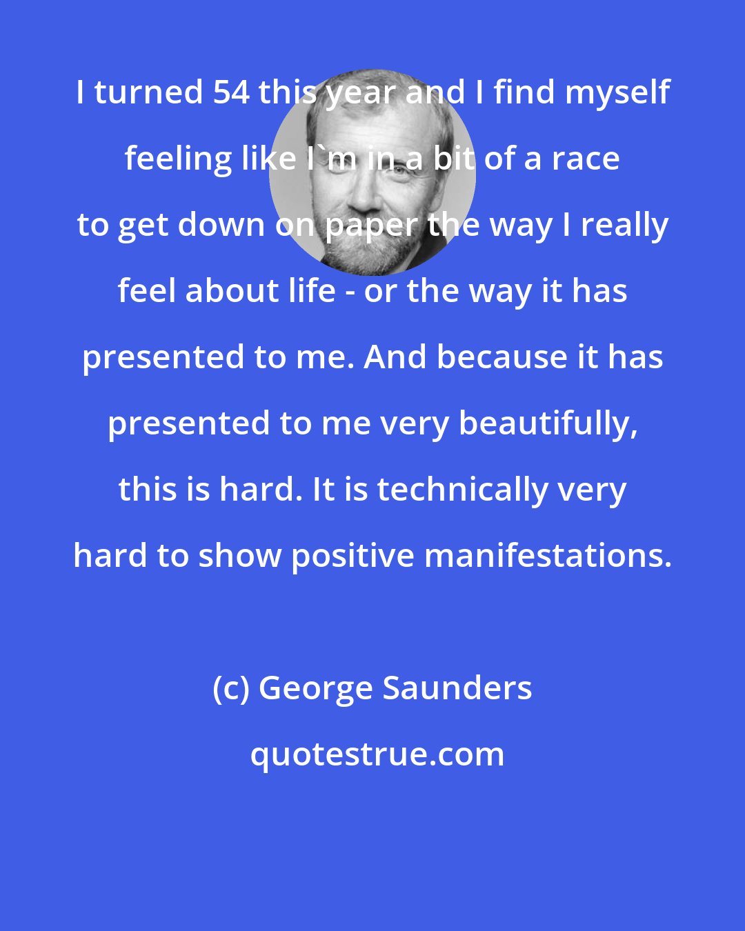 George Saunders: I turned 54 this year and I find myself feeling like I'm in a bit of a race to get down on paper the way I really feel about life - or the way it has presented to me. And because it has presented to me very beautifully, this is hard. It is technically very hard to show positive manifestations.