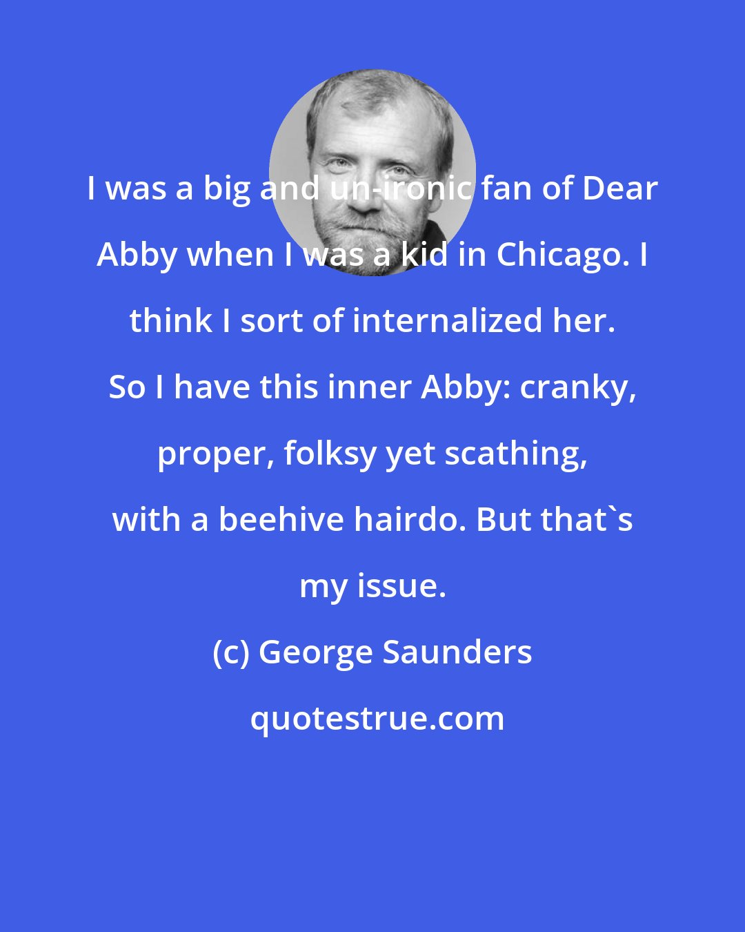 George Saunders: I was a big and un-ironic fan of Dear Abby when I was a kid in Chicago. I think I sort of internalized her. So I have this inner Abby: cranky, proper, folksy yet scathing, with a beehive hairdo. But that's my issue.
