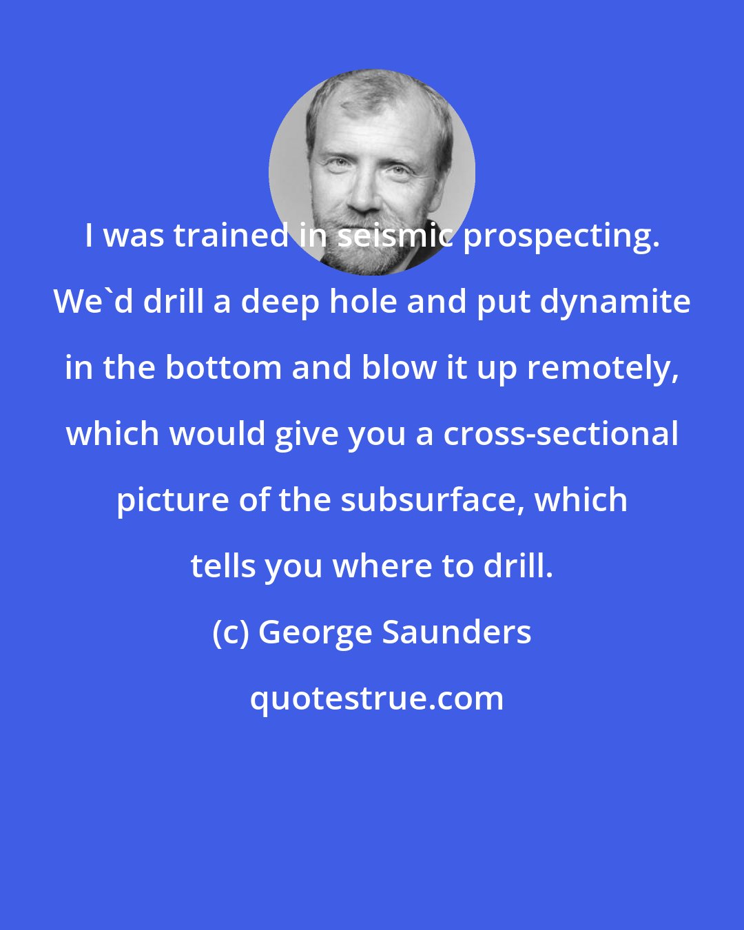 George Saunders: I was trained in seismic prospecting. We'd drill a deep hole and put dynamite in the bottom and blow it up remotely, which would give you a cross-sectional picture of the subsurface, which tells you where to drill.