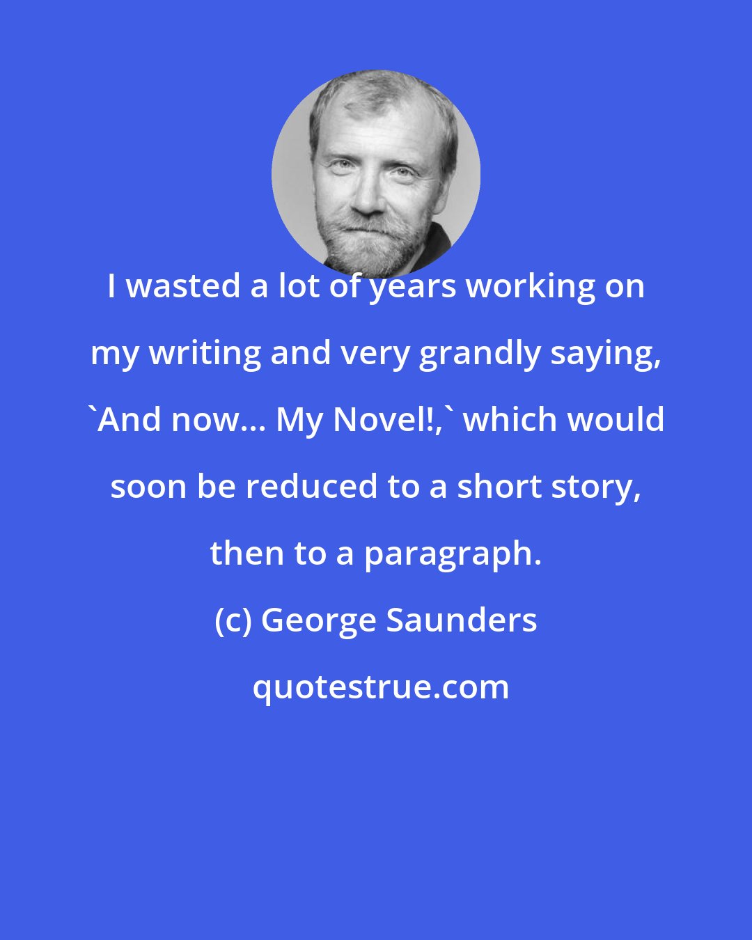 George Saunders: I wasted a lot of years working on my writing and very grandly saying, 'And now... My Novel!,' which would soon be reduced to a short story, then to a paragraph.