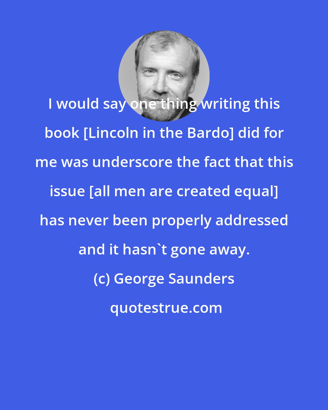 George Saunders: I would say one thing writing this book [Lincoln in the Bardo] did for me was underscore the fact that this issue [all men are created equal] has never been properly addressed and it hasn't gone away.