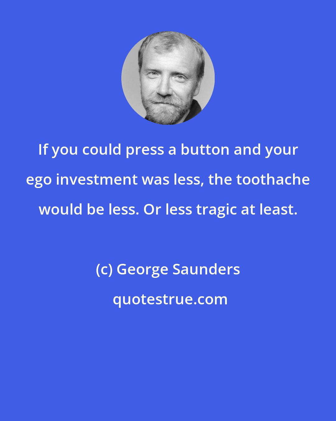 George Saunders: If you could press a button and your ego investment was less, the toothache would be less. Or less tragic at least.