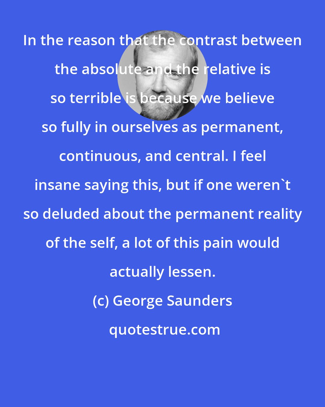 George Saunders: In the reason that the contrast between the absolute and the relative is so terrible is because we believe so fully in ourselves as permanent, continuous, and central. I feel insane saying this, but if one weren't so deluded about the permanent reality of the self, a lot of this pain would actually lessen.