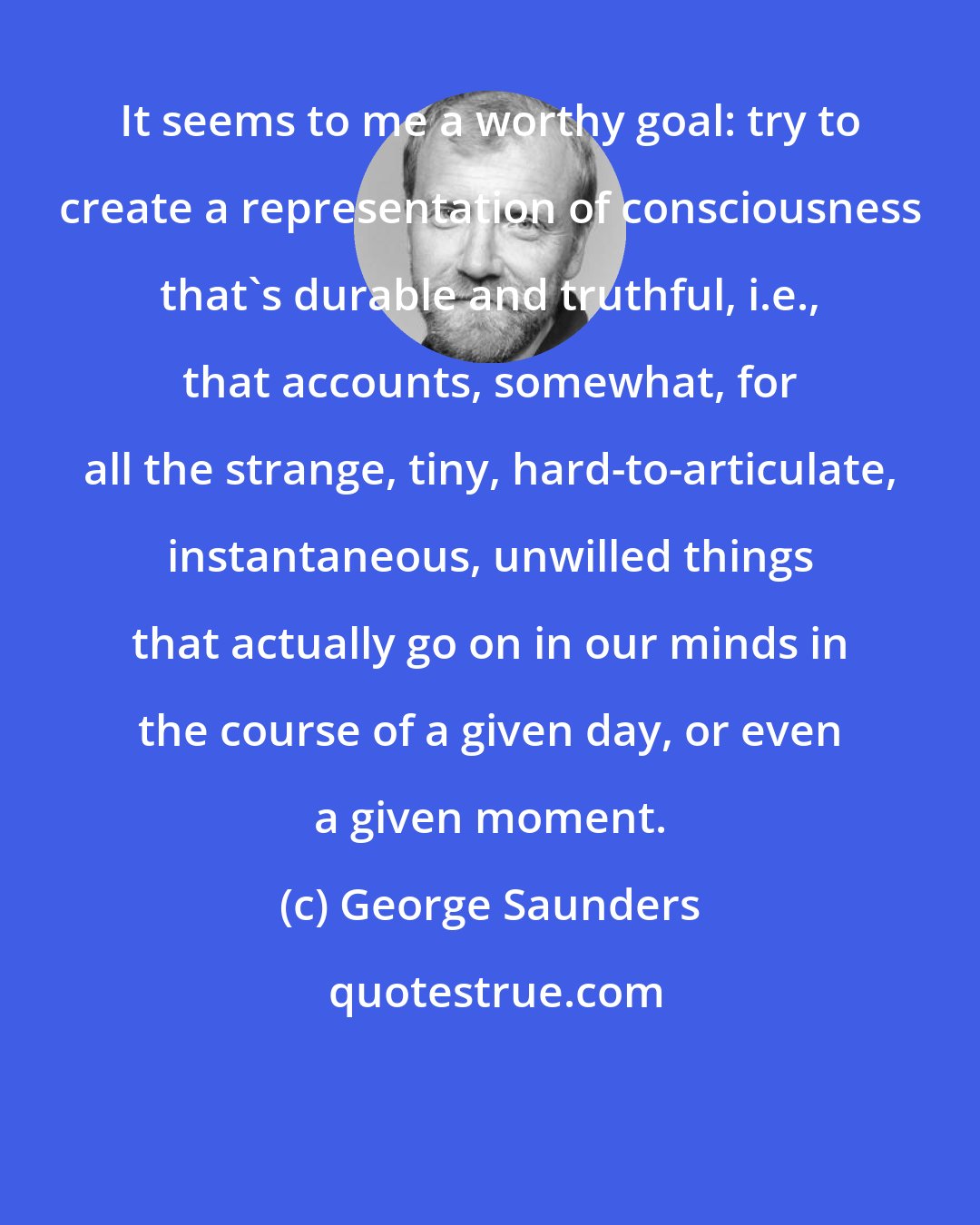 George Saunders: It seems to me a worthy goal: try to create a representation of consciousness that's durable and truthful, i.e., that accounts, somewhat, for all the strange, tiny, hard-to-articulate, instantaneous, unwilled things that actually go on in our minds in the course of a given day, or even a given moment.