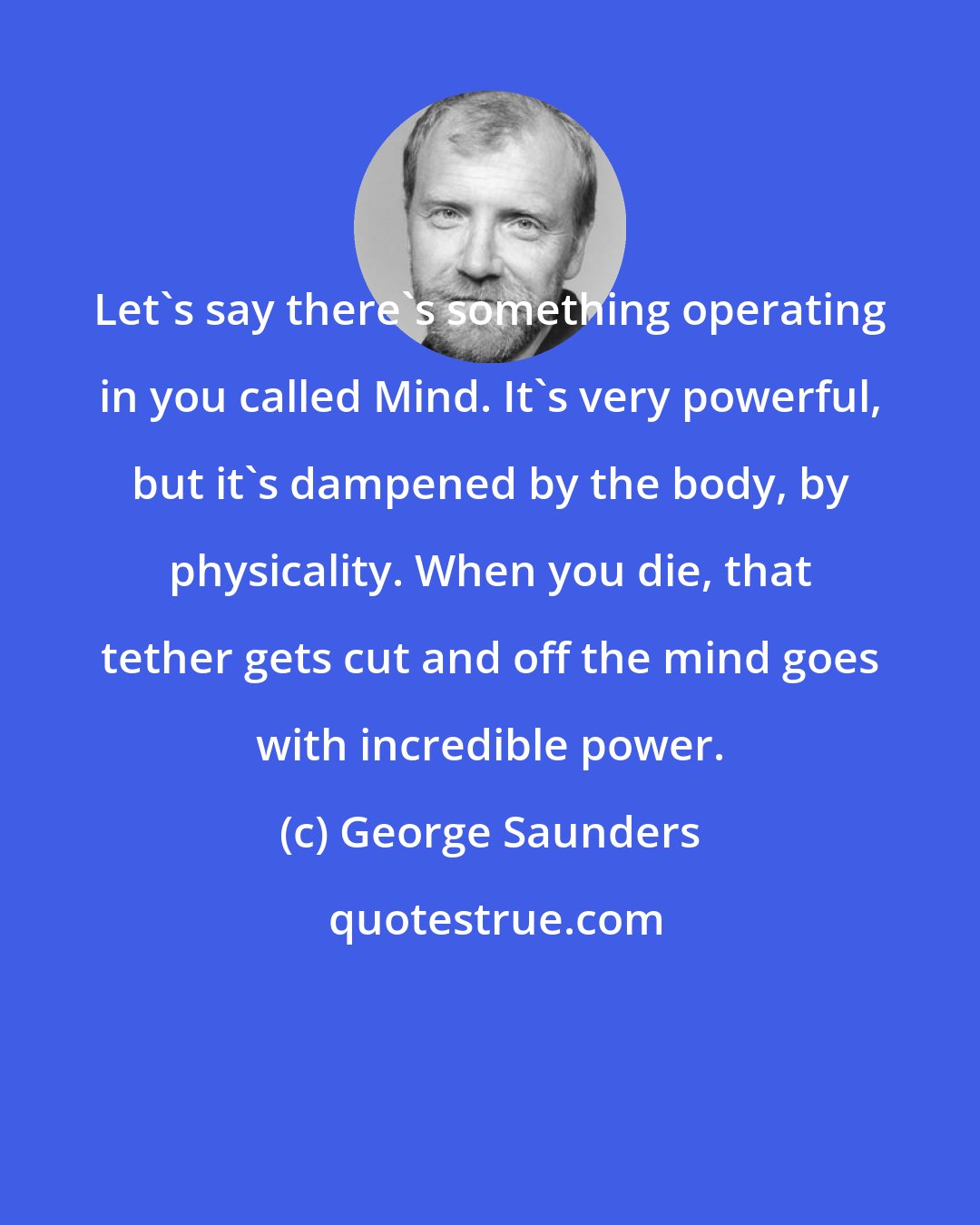 George Saunders: Let's say there's something operating in you called Mind. It's very powerful, but it's dampened by the body, by physicality. When you die, that tether gets cut and off the mind goes with incredible power.