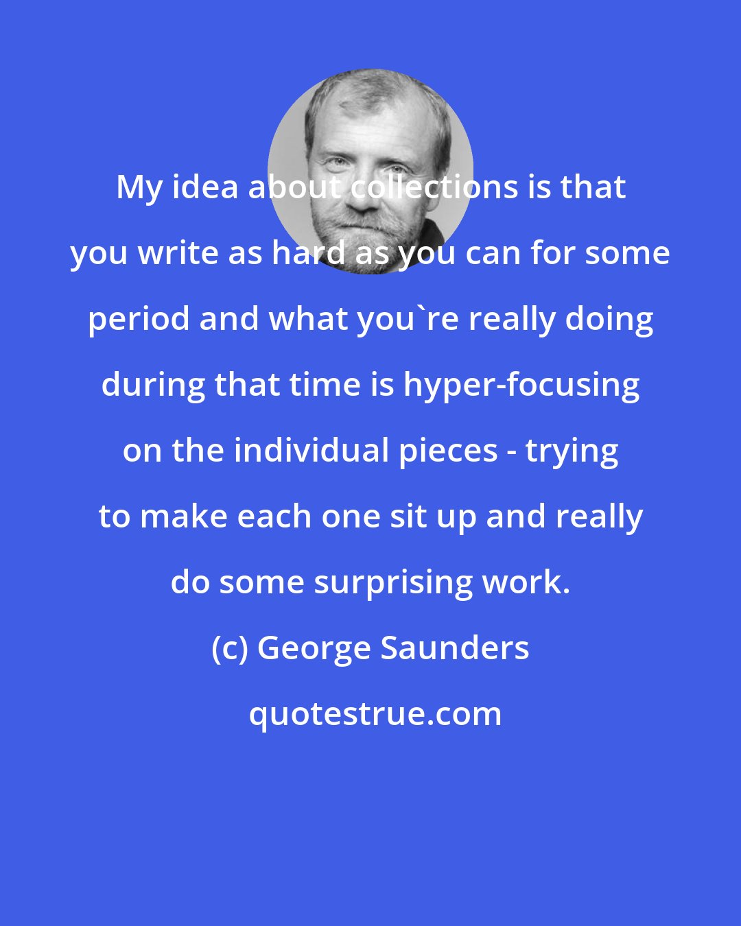 George Saunders: My idea about collections is that you write as hard as you can for some period and what you're really doing during that time is hyper-focusing on the individual pieces - trying to make each one sit up and really do some surprising work.