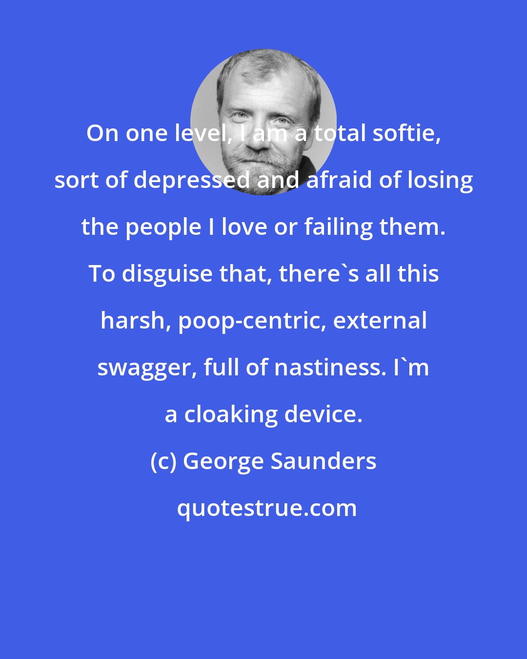 George Saunders: On one level, I am a total softie, sort of depressed and afraid of losing the people I love or failing them. To disguise that, there's all this harsh, poop-centric, external swagger, full of nastiness. I'm a cloaking device.