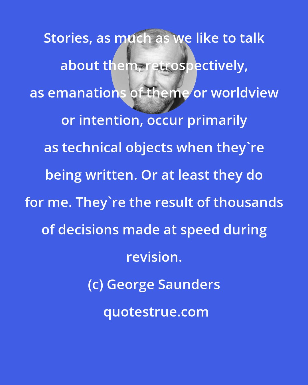 George Saunders: Stories, as much as we like to talk about them, retrospectively, as emanations of theme or worldview or intention, occur primarily as technical objects when they're being written. Or at least they do for me. They're the result of thousands of decisions made at speed during revision.