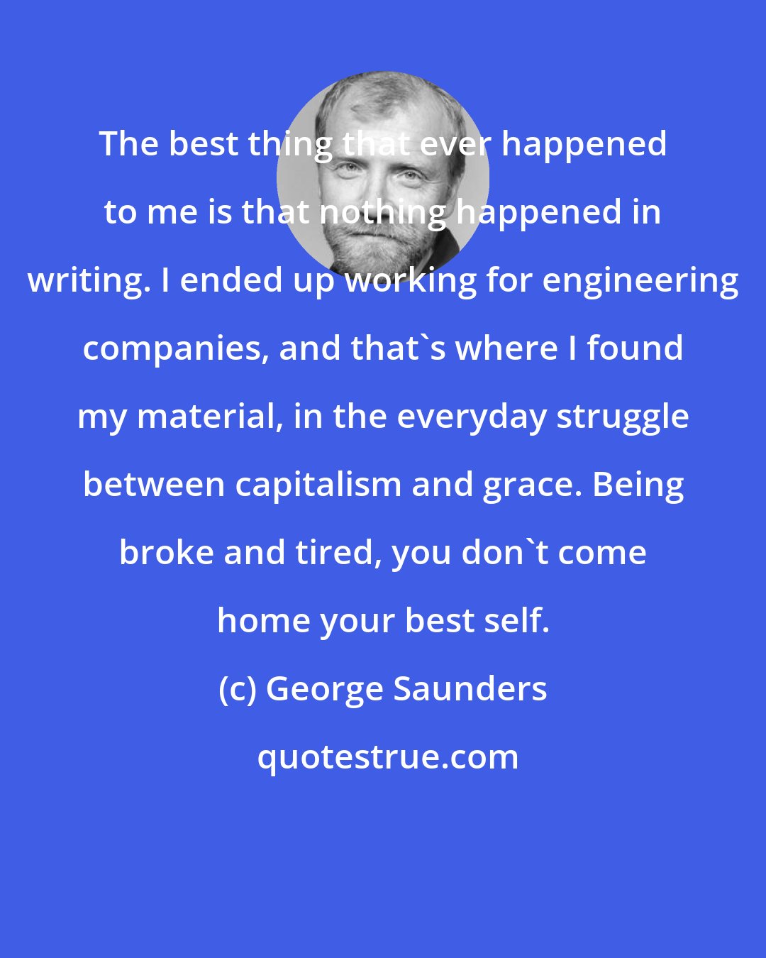 George Saunders: The best thing that ever happened to me is that nothing happened in writing. I ended up working for engineering companies, and that's where I found my material, in the everyday struggle between capitalism and grace. Being broke and tired, you don't come home your best self.