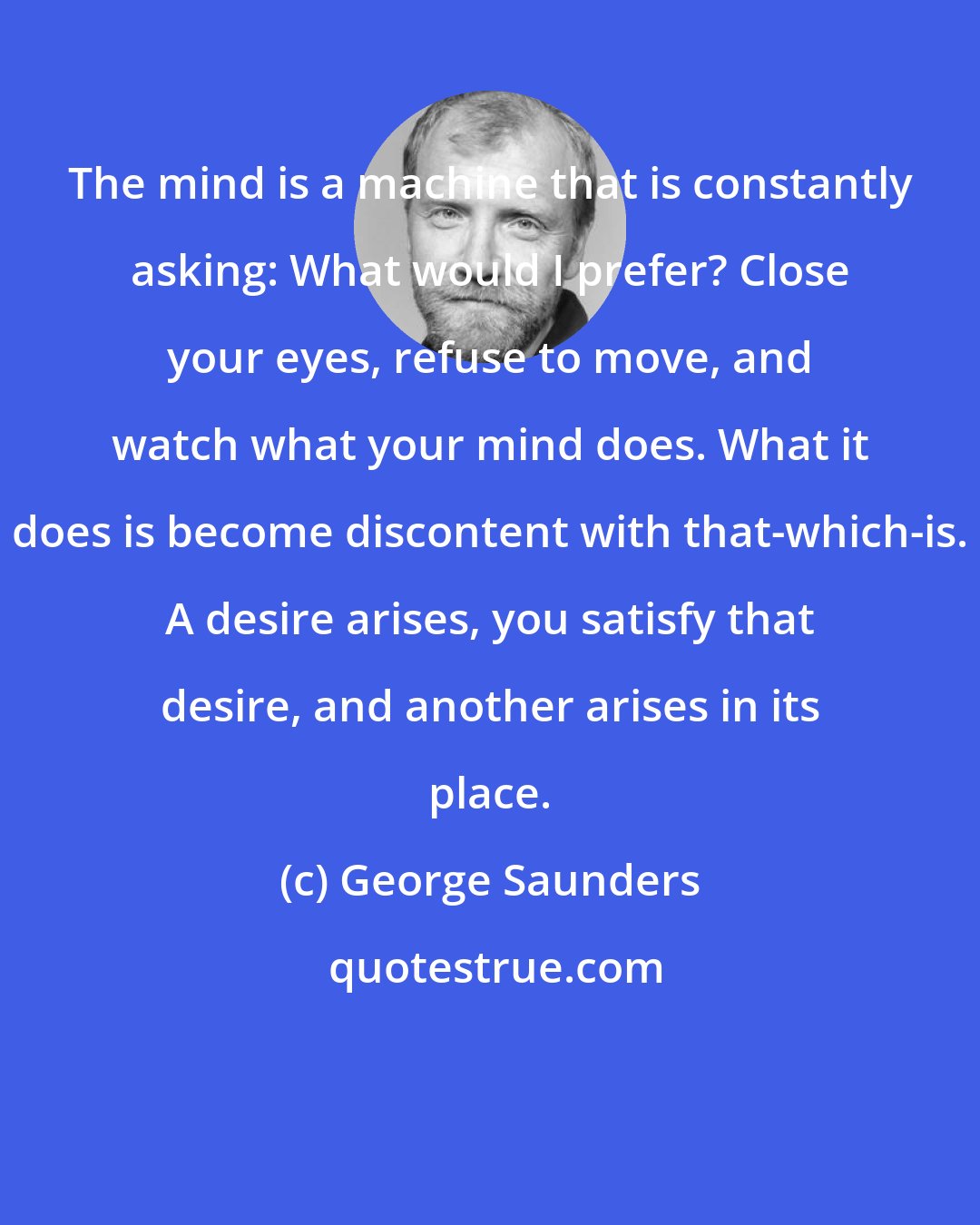 George Saunders: The mind is a machine that is constantly asking: What would I prefer? Close your eyes, refuse to move, and watch what your mind does. What it does is become discontent with that-which-is. A desire arises, you satisfy that desire, and another arises in its place.