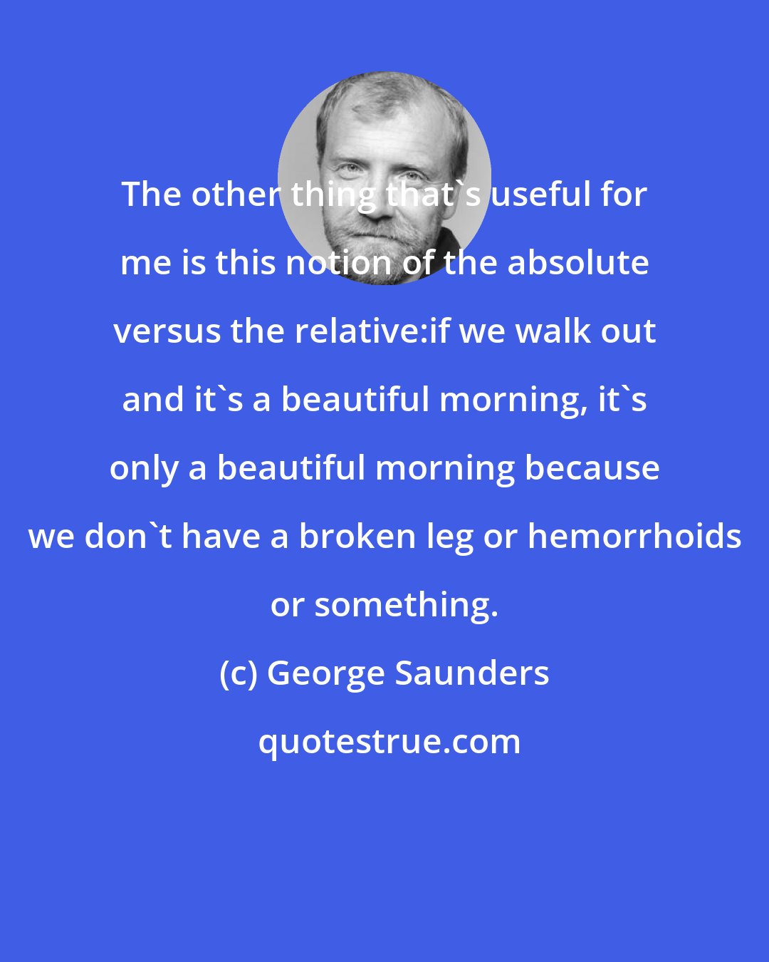 George Saunders: The other thing that's useful for me is this notion of the absolute versus the relative:if we walk out and it's a beautiful morning, it's only a beautiful morning because we don't have a broken leg or hemorrhoids or something.