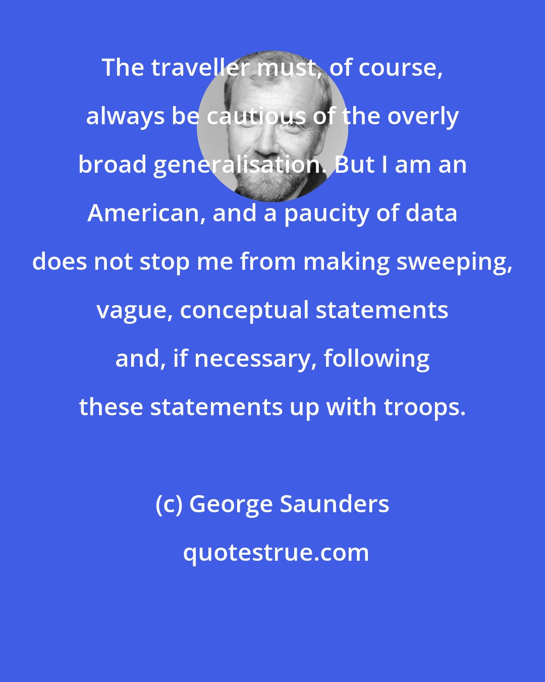 George Saunders: The traveller must, of course, always be cautious of the overly broad generalisation. But I am an American, and a paucity of data does not stop me from making sweeping, vague, conceptual statements and, if necessary, following these statements up with troops.