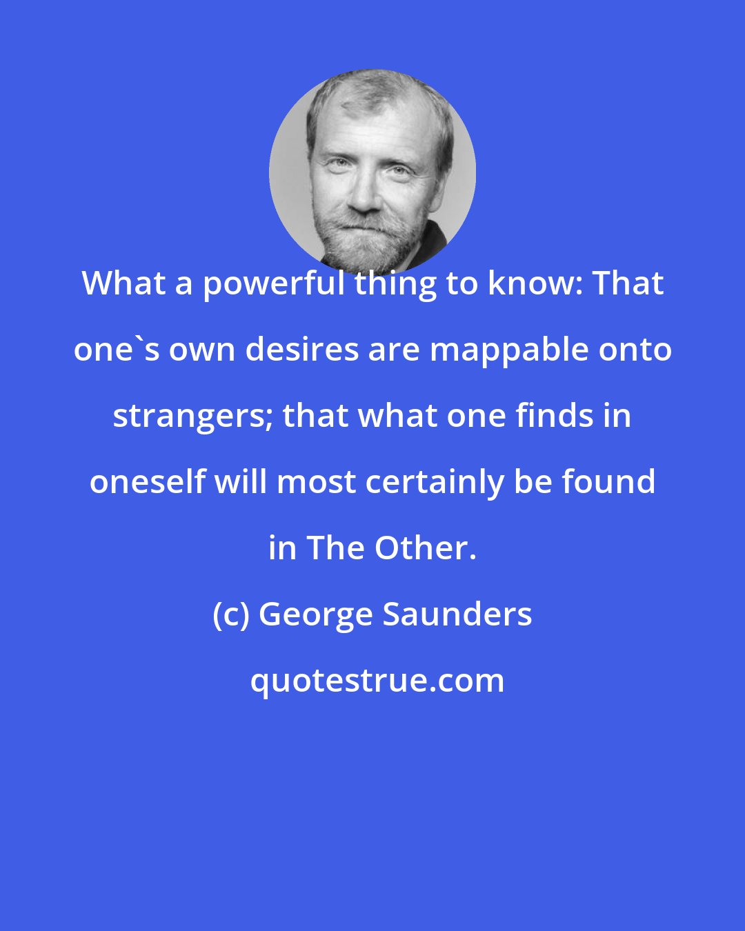 George Saunders: What a powerful thing to know: That one's own desires are mappable onto strangers; that what one finds in oneself will most certainly be found in The Other.