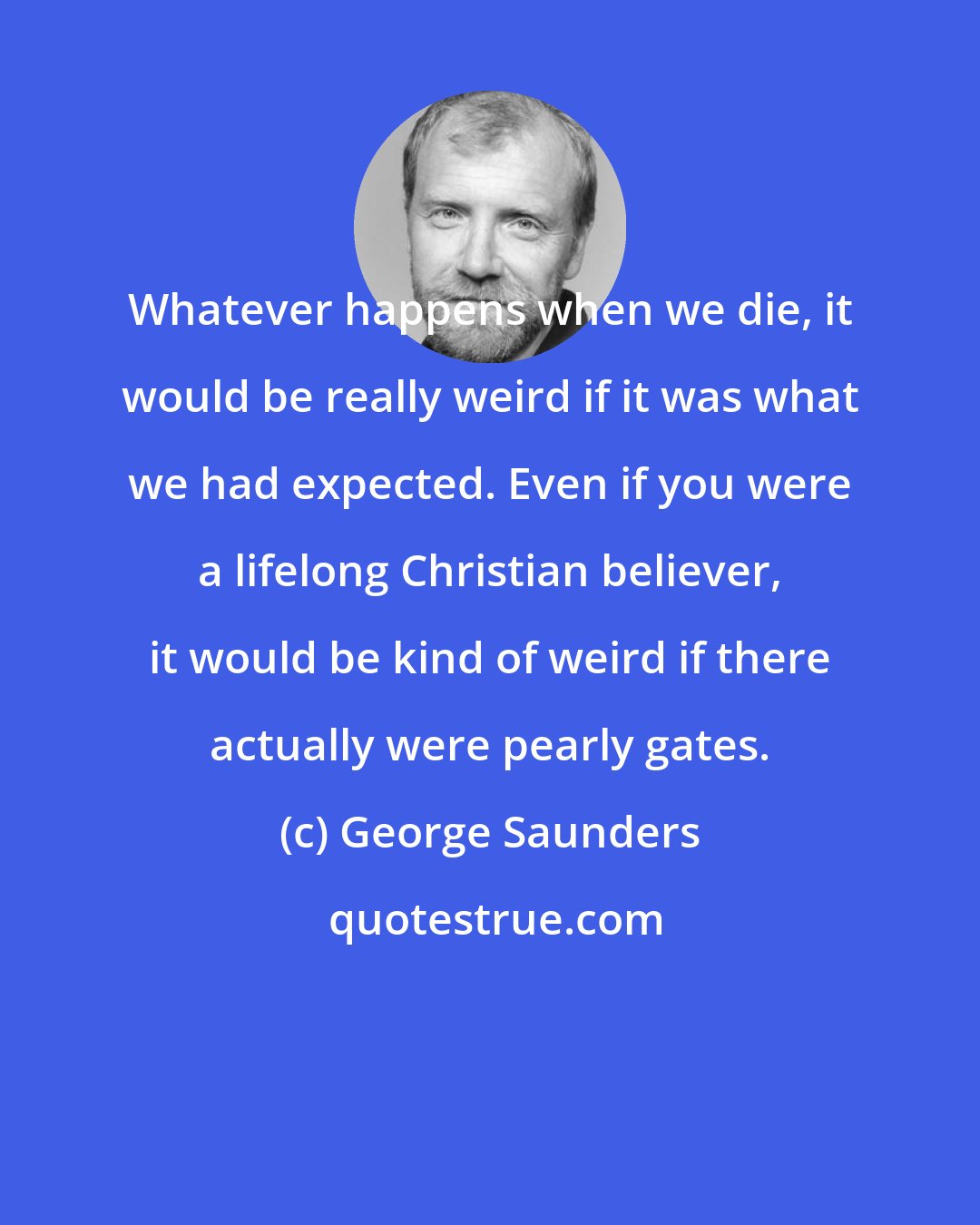 George Saunders: Whatever happens when we die, it would be really weird if it was what we had expected. Even if you were a lifelong Christian believer, it would be kind of weird if there actually were pearly gates.