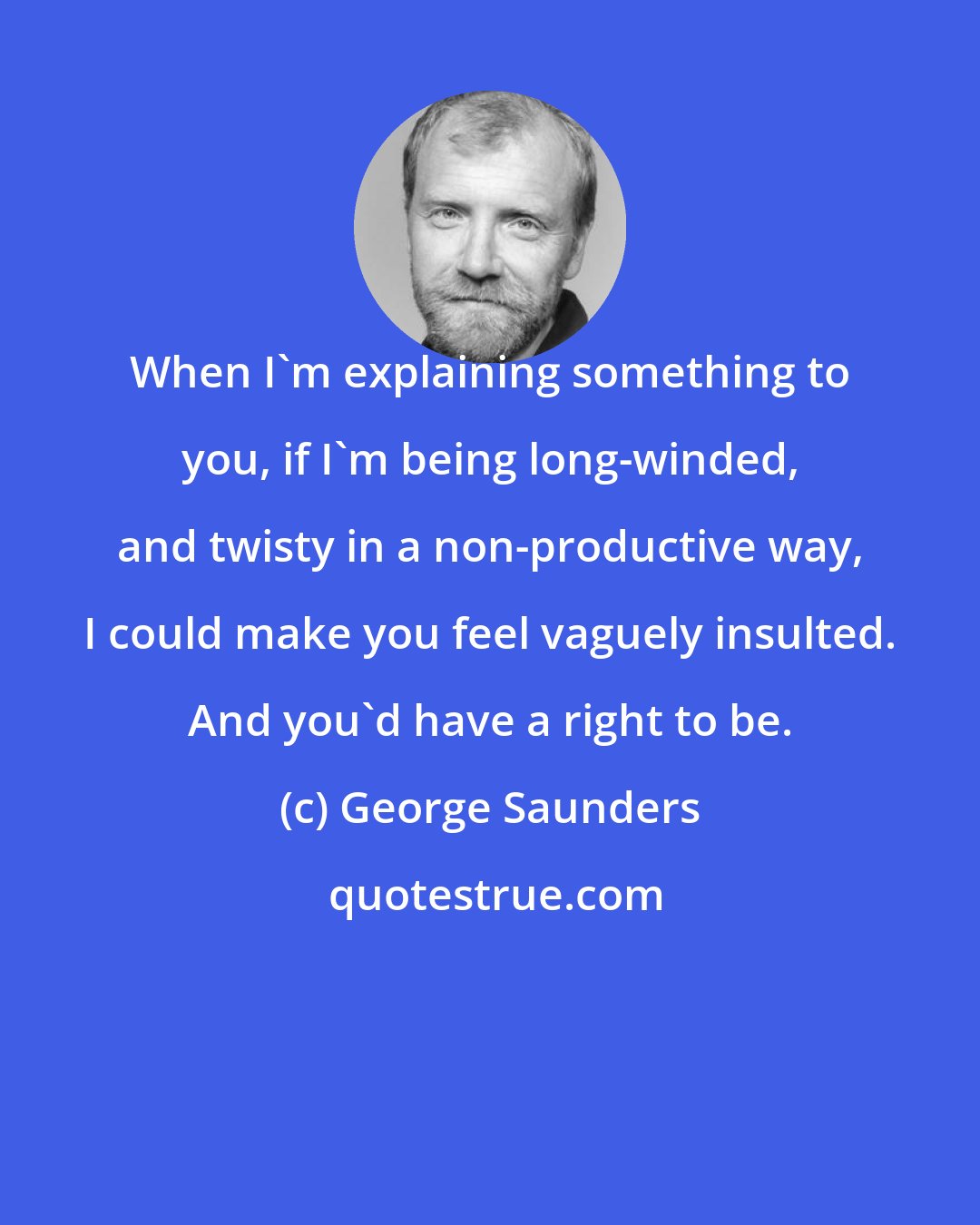 George Saunders: When I'm explaining something to you, if I'm being long-winded, and twisty in a non-productive way, I could make you feel vaguely insulted. And you'd have a right to be.