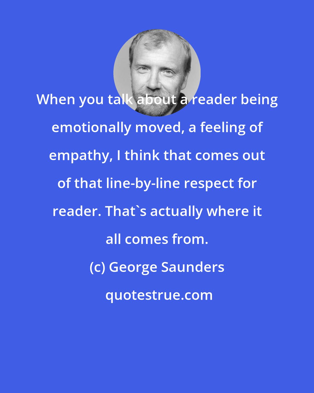 George Saunders: When you talk about a reader being emotionally moved, a feeling of empathy, I think that comes out of that line-by-line respect for reader. That's actually where it all comes from.