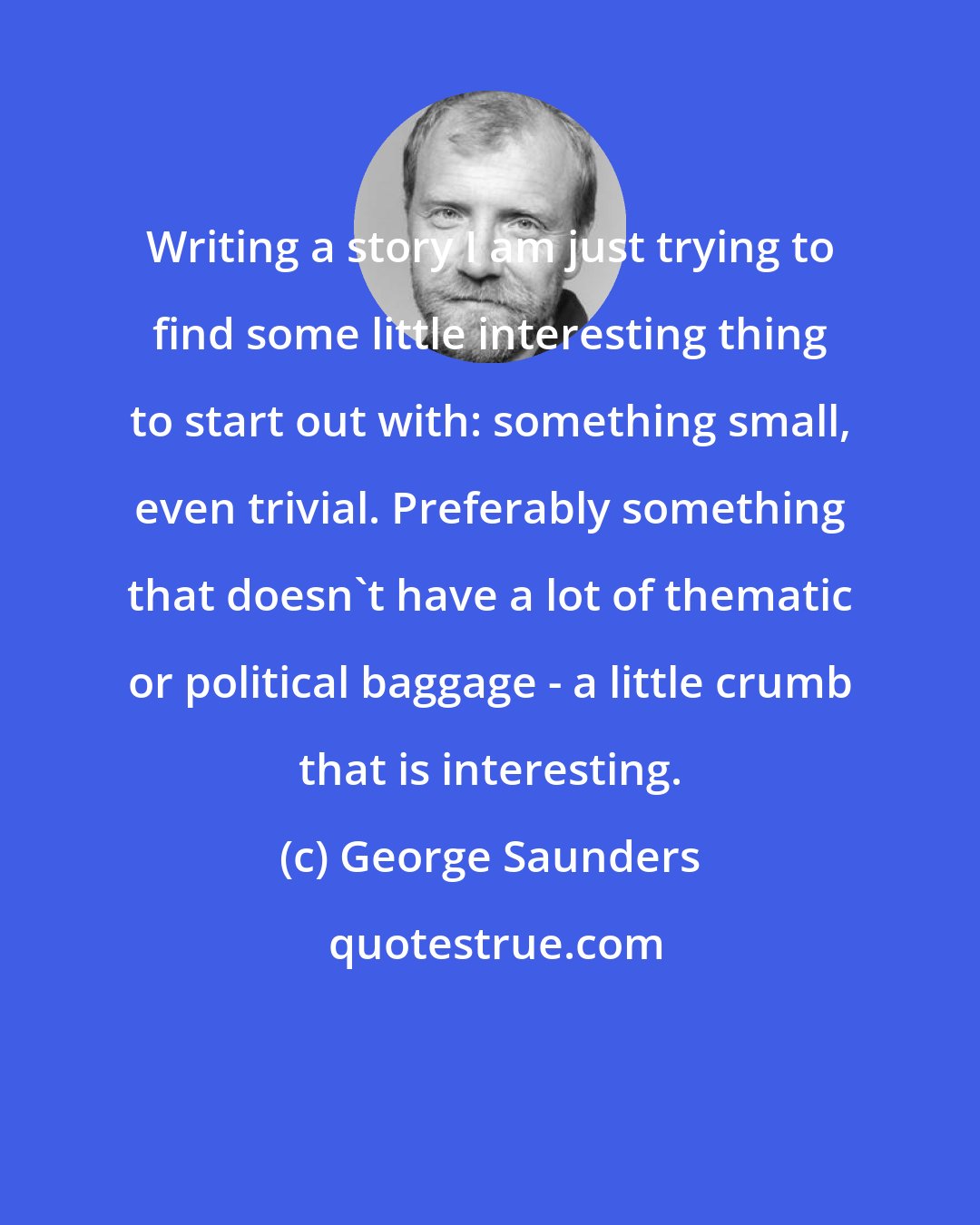 George Saunders: Writing a story I am just trying to find some little interesting thing to start out with: something small, even trivial. Preferably something that doesn't have a lot of thematic or political baggage - a little crumb that is interesting.