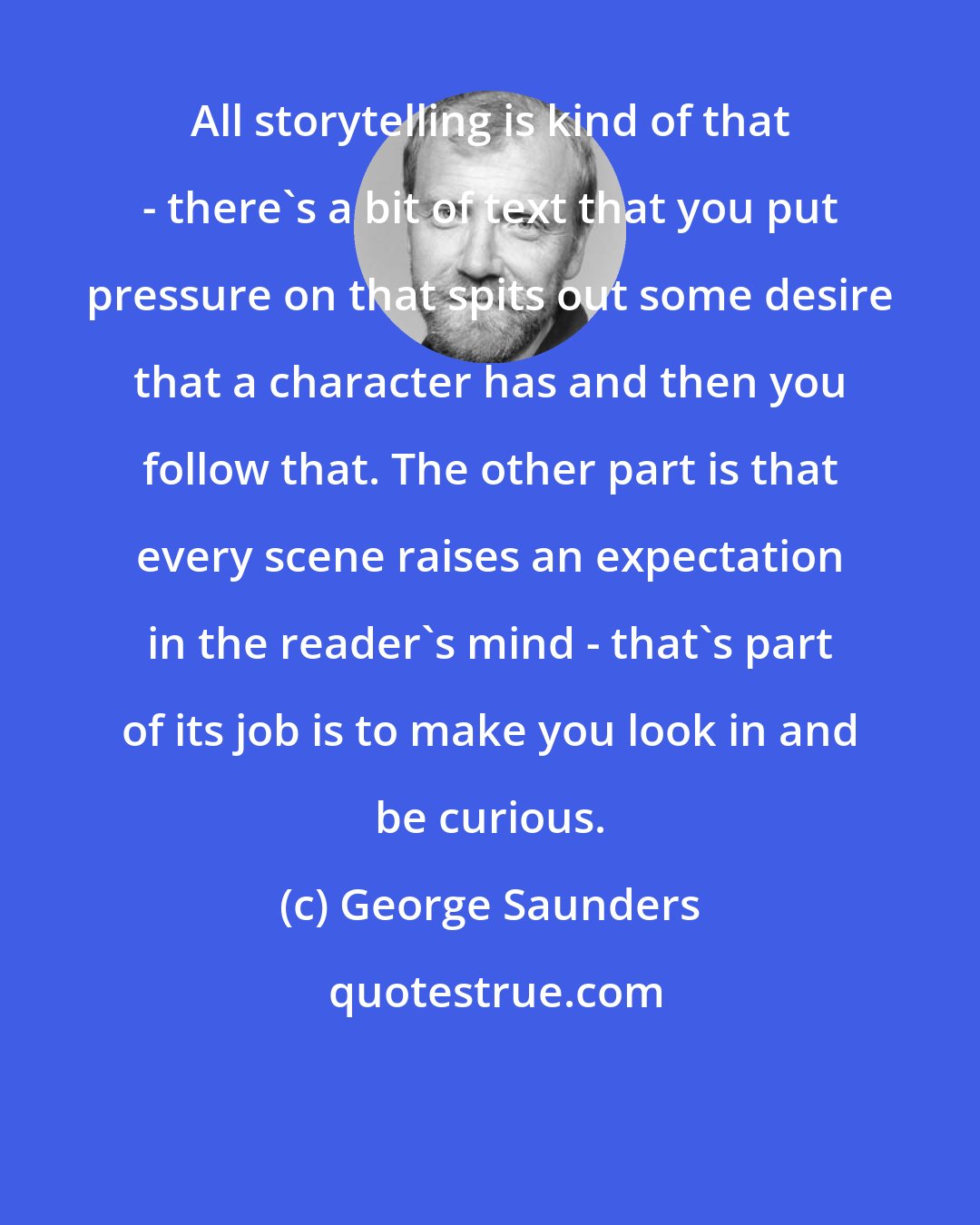 George Saunders: All storytelling is kind of that - there's a bit of text that you put pressure on that spits out some desire that a character has and then you follow that. The other part is that every scene raises an expectation in the reader's mind - that's part of its job is to make you look in and be curious.