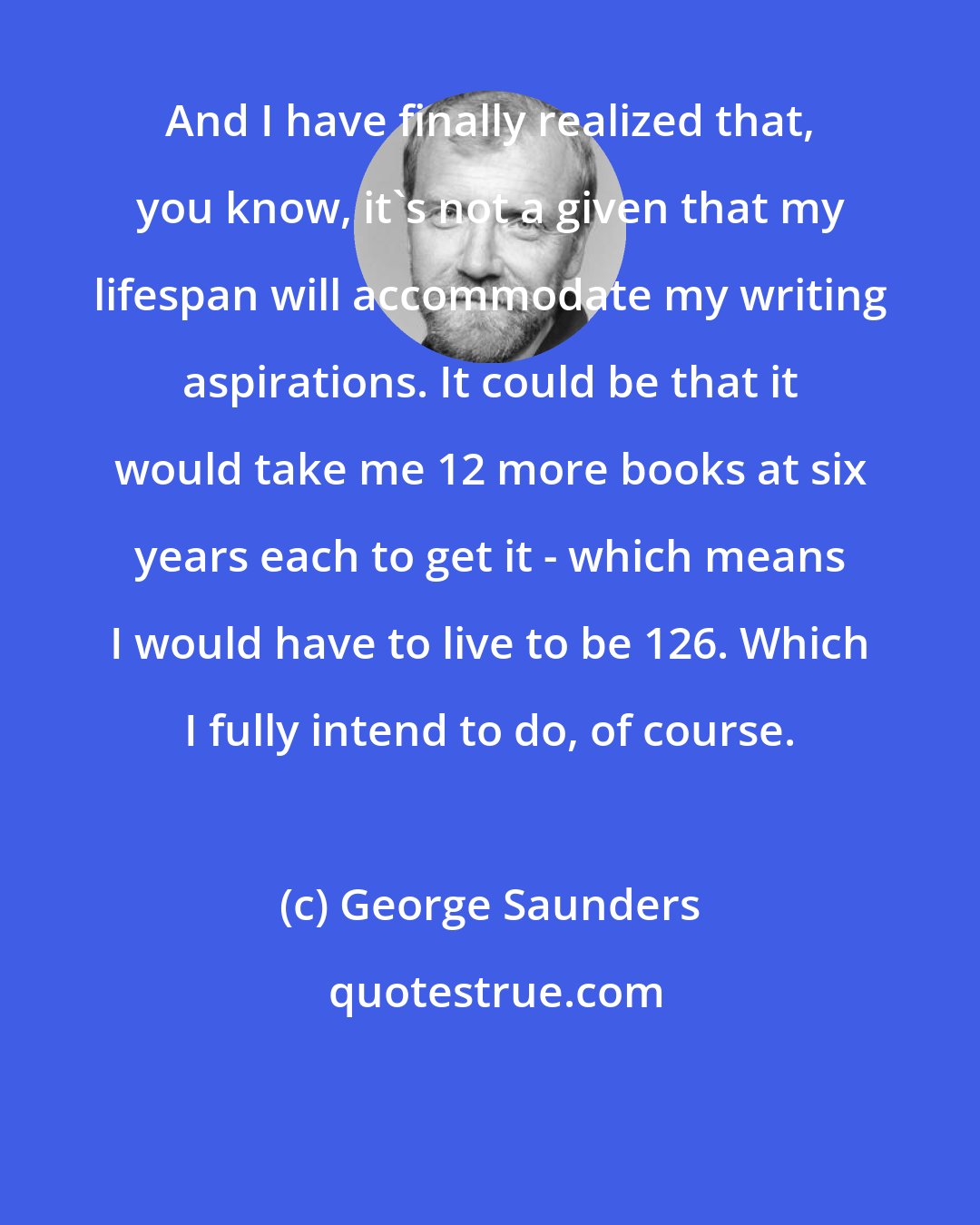 George Saunders: And I have finally realized that, you know, it's not a given that my lifespan will accommodate my writing aspirations. It could be that it would take me 12 more books at six years each to get it - which means I would have to live to be 126. Which I fully intend to do, of course.