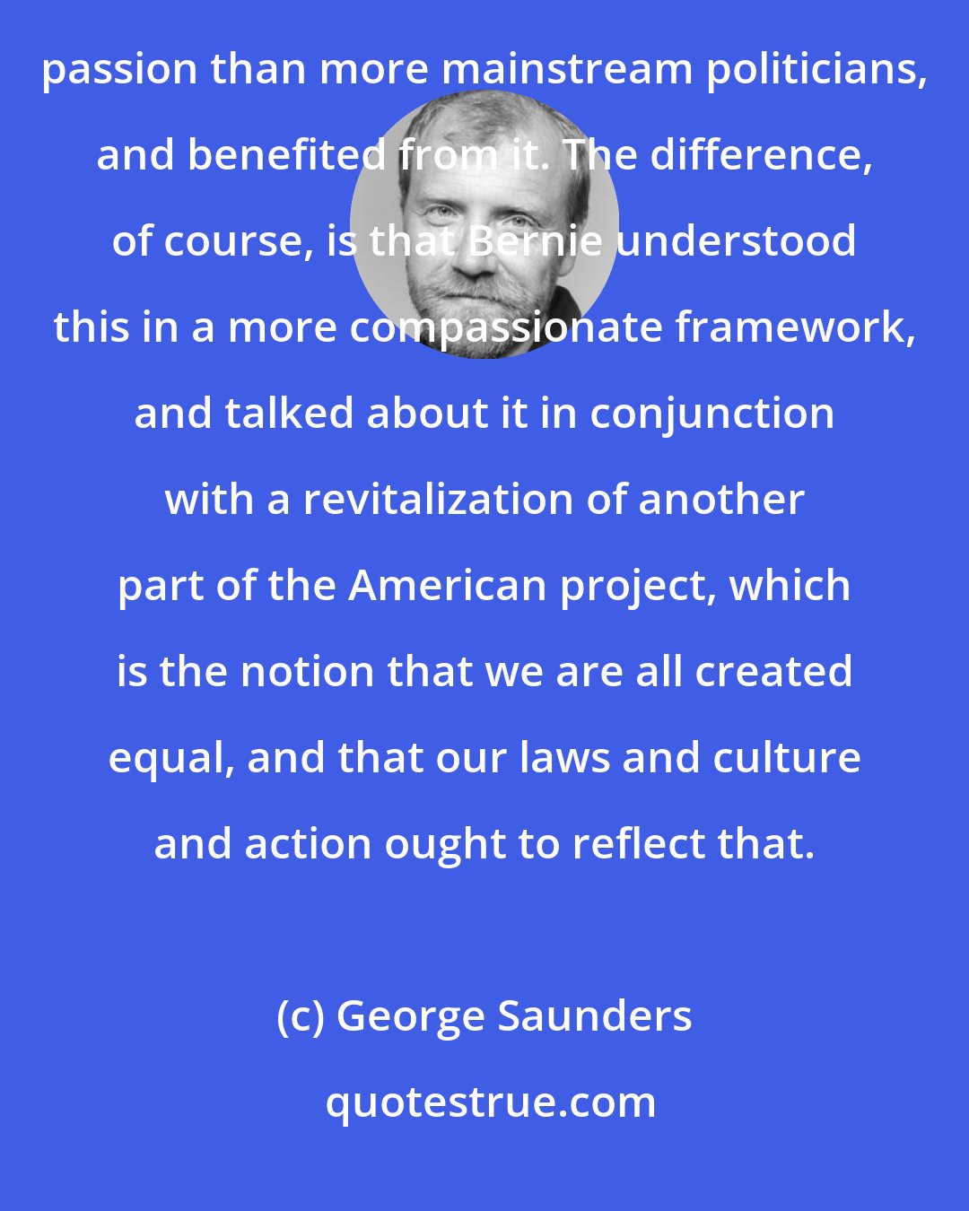 George Saunders: Both [Donald] Trump and Bernie [Sanders] got to this idea of the vanishing middle class sooner and with more passion than more mainstream politicians, and benefited from it. The difference, of course, is that Bernie understood this in a more compassionate framework, and talked about it in conjunction with a revitalization of another part of the American project, which is the notion that we are all created equal, and that our laws and culture and action ought to reflect that.