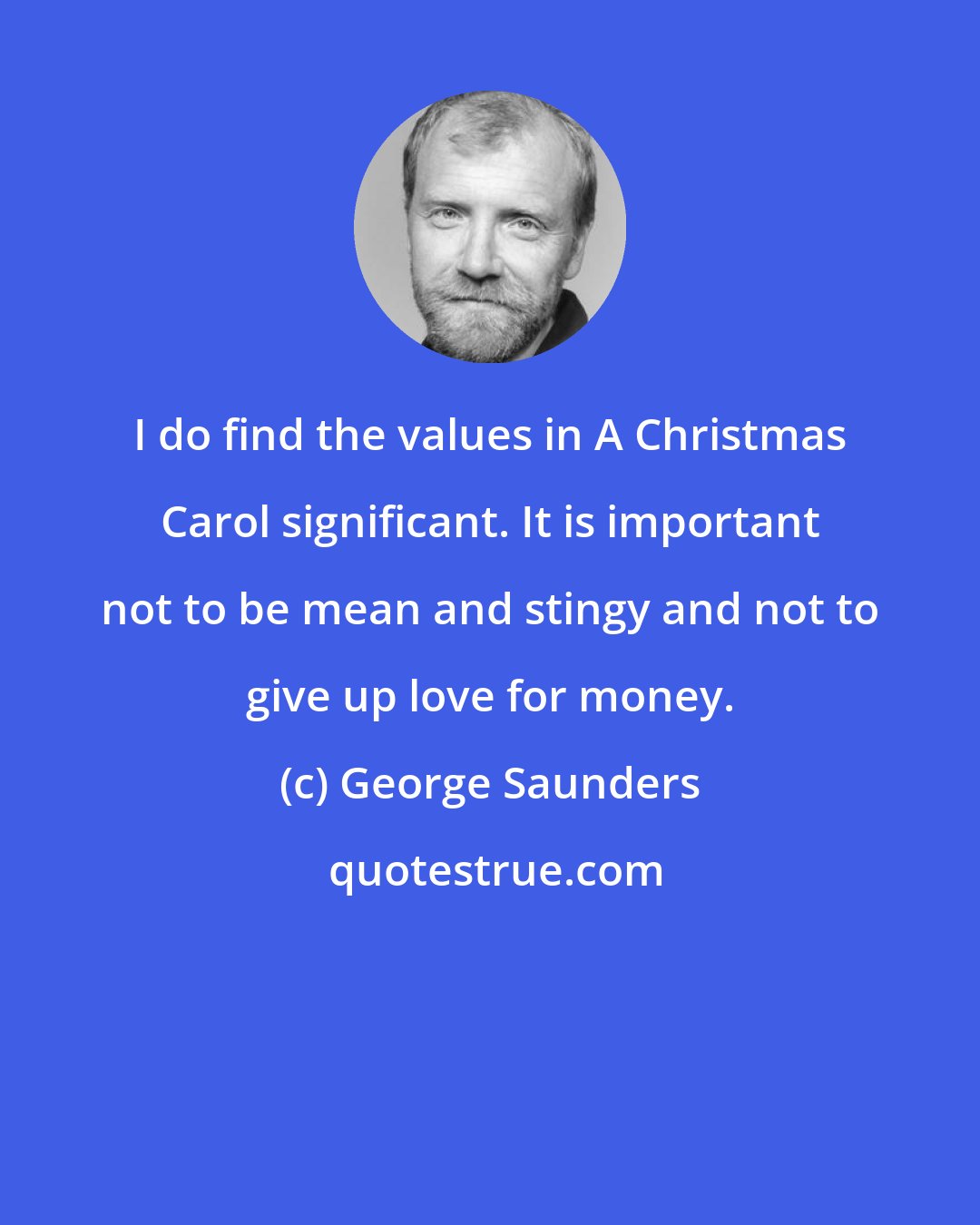 George Saunders: I do find the values in A Christmas Carol significant. It is important not to be mean and stingy and not to give up love for money.