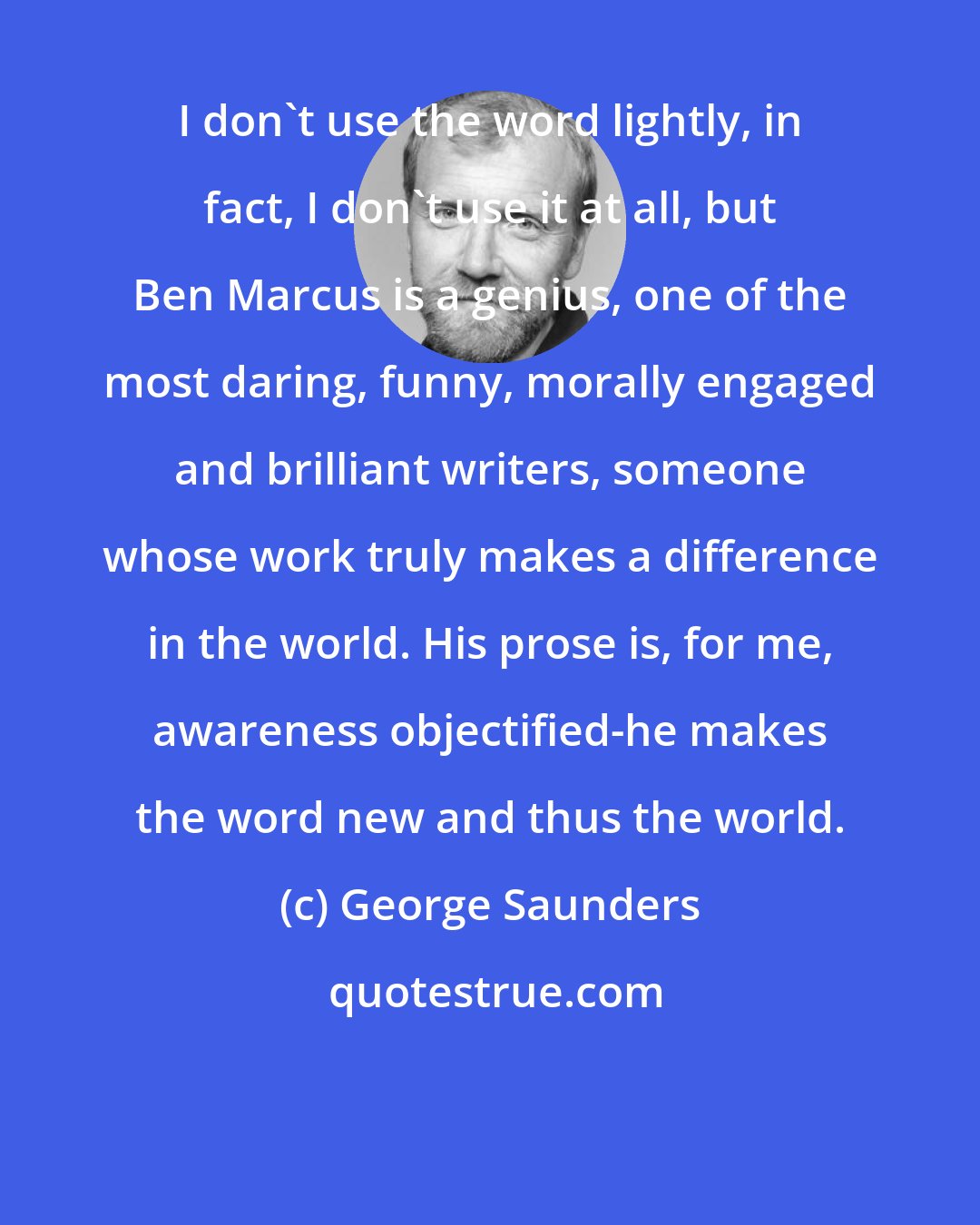 George Saunders: I don't use the word lightly, in fact, I don't use it at all, but Ben Marcus is a genius, one of the most daring, funny, morally engaged and brilliant writers, someone whose work truly makes a difference in the world. His prose is, for me, awareness objectified-he makes the word new and thus the world.