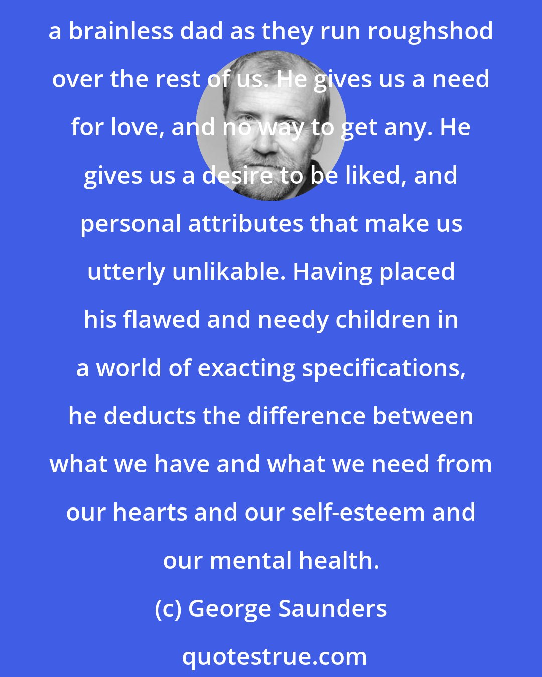 George Saunders: I have a sense that God is unfair and preferentially punishes his weak, his dumb, his fat, his lazy. I believe he takes more pleasure in his perfect creatures, and cheers them on like a brainless dad as they run roughshod over the rest of us. He gives us a need for love, and no way to get any. He gives us a desire to be liked, and personal attributes that make us utterly unlikable. Having placed his flawed and needy children in a world of exacting specifications, he deducts the difference between what we have and what we need from our hearts and our self-esteem and our mental health.