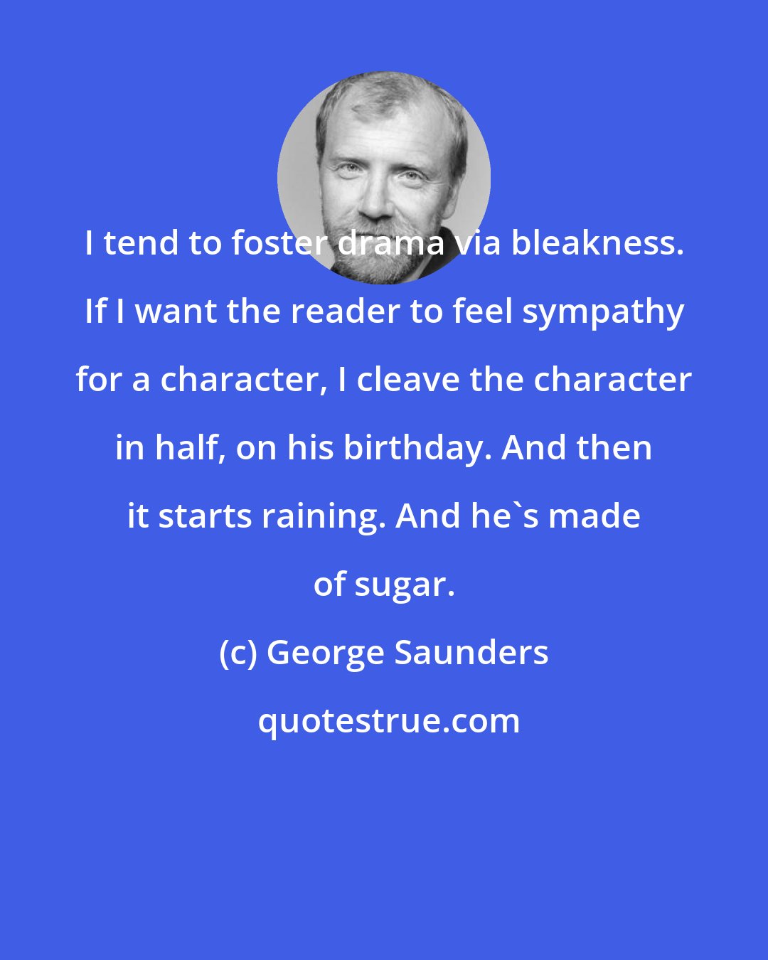 George Saunders: I tend to foster drama via bleakness. If I want the reader to feel sympathy for a character, I cleave the character in half, on his birthday. And then it starts raining. And he's made of sugar.