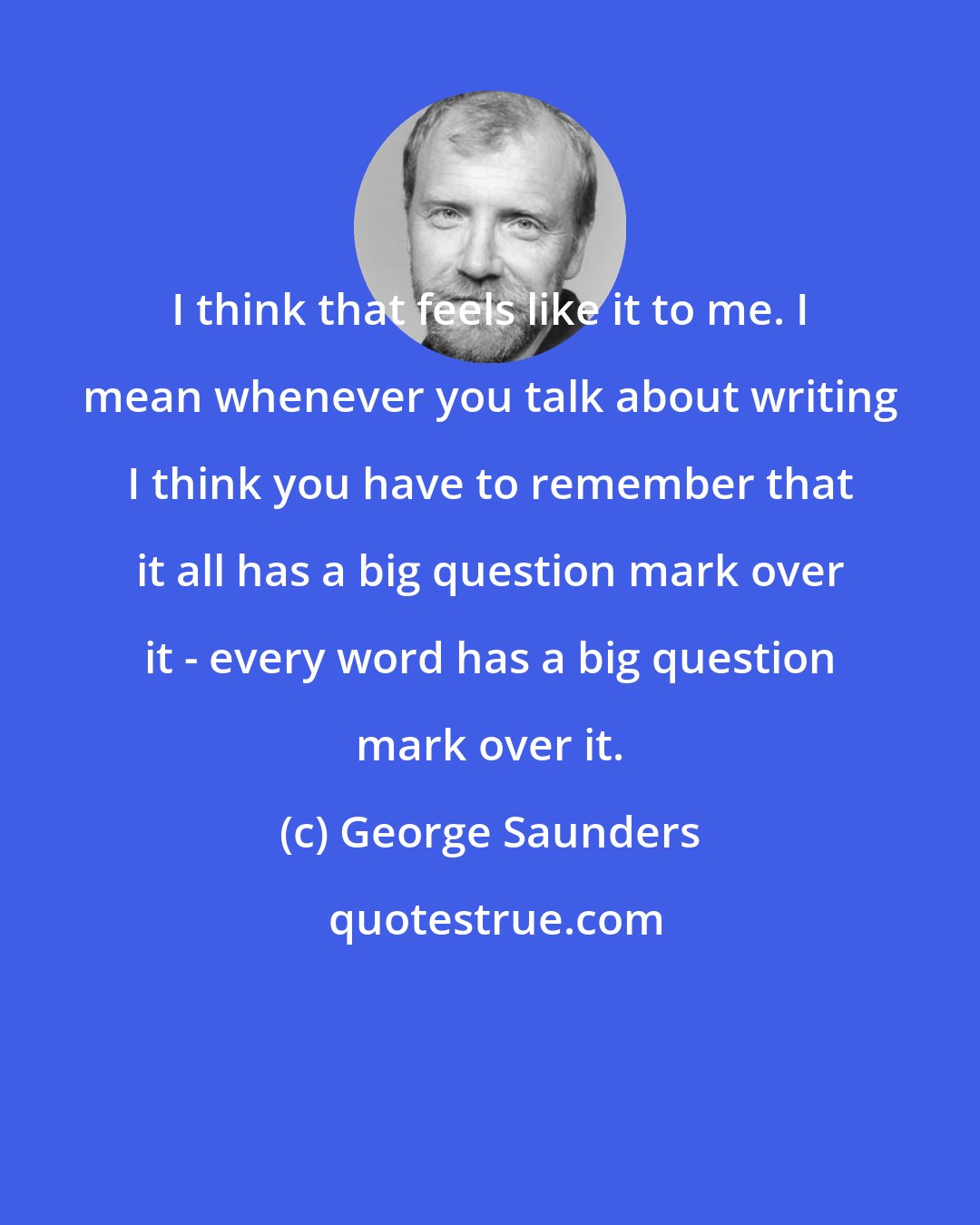 George Saunders: I think that feels like it to me. I mean whenever you talk about writing I think you have to remember that it all has a big question mark over it - every word has a big question mark over it.