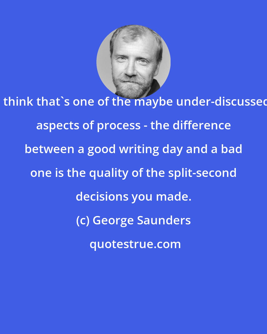 George Saunders: I think that's one of the maybe under-discussed aspects of process - the difference between a good writing day and a bad one is the quality of the split-second decisions you made.