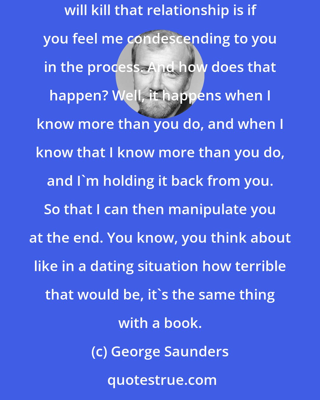 George Saunders: If I'm writing a story and you're reading it, or vice versa, you took time out of your day to pick up my book. I think the one thing that will kill that relationship is if you feel me condescending to you in the process. And how does that happen? Well, it happens when I know more than you do, and when I know that I know more than you do, and I'm holding it back from you. So that I can then manipulate you at the end. You know, you think about like in a dating situation how terrible that would be, it's the same thing with a book.