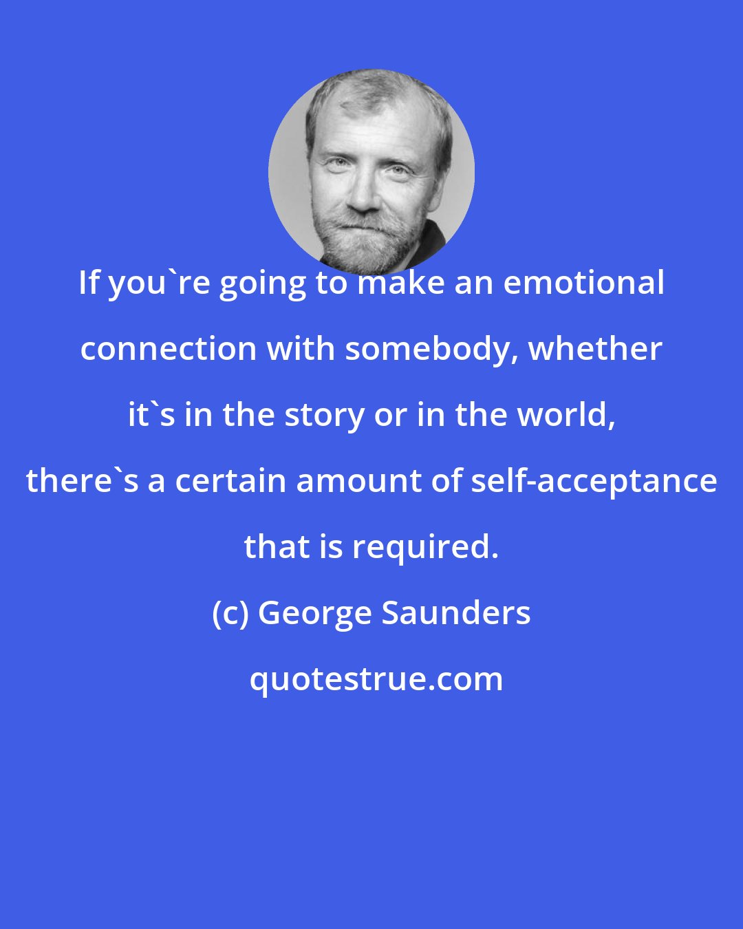 George Saunders: If you're going to make an emotional connection with somebody, whether it's in the story or in the world, there's a certain amount of self-acceptance that is required.