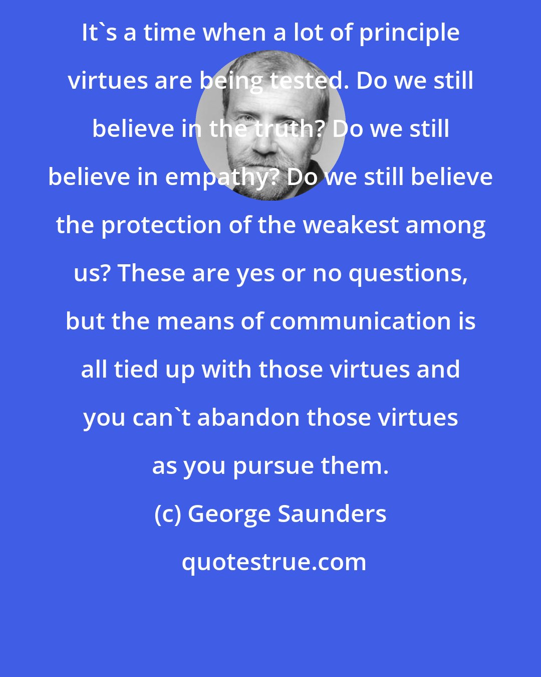 George Saunders: It's a time when a lot of principle virtues are being tested. Do we still believe in the truth? Do we still believe in empathy? Do we still believe the protection of the weakest among us? These are yes or no questions, but the means of communication is all tied up with those virtues and you can't abandon those virtues as you pursue them.