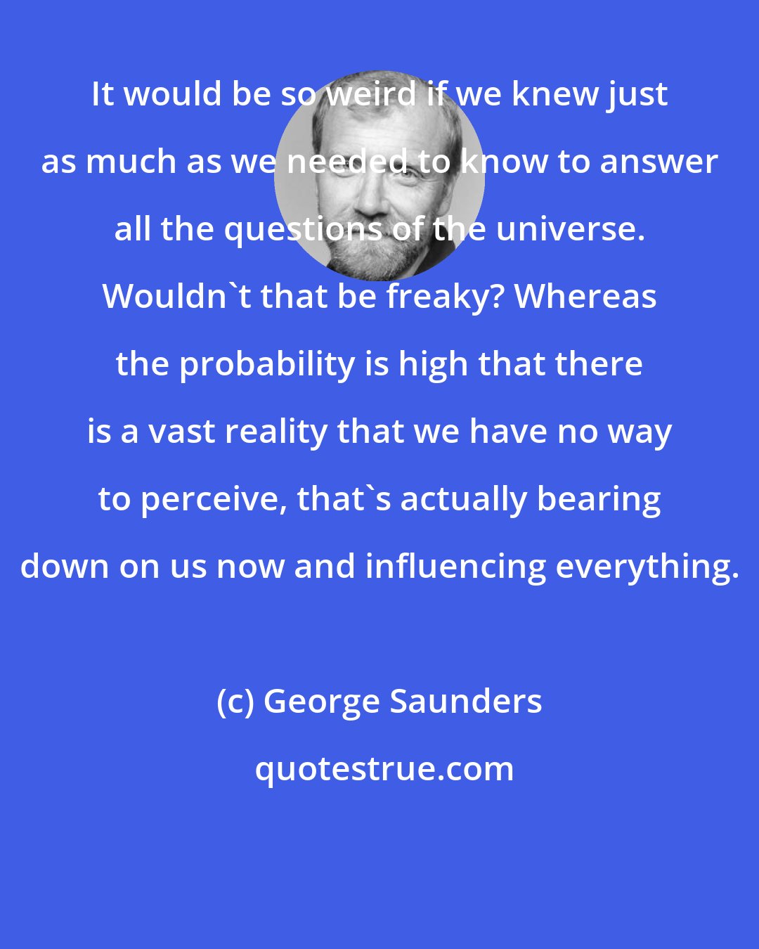 George Saunders: It would be so weird if we knew just as much as we needed to know to answer all the questions of the universe. Wouldn't that be freaky? Whereas the probability is high that there is a vast reality that we have no way to perceive, that's actually bearing down on us now and influencing everything.