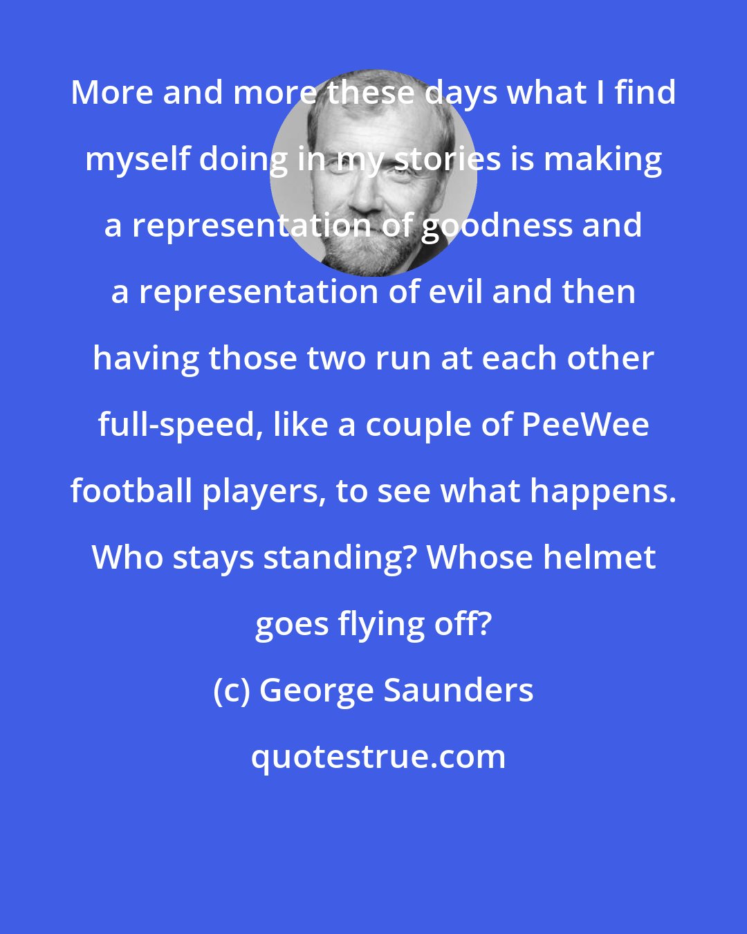 George Saunders: More and more these days what I find myself doing in my stories is making a representation of goodness and a representation of evil and then having those two run at each other full-speed, like a couple of PeeWee football players, to see what happens. Who stays standing? Whose helmet goes flying off?