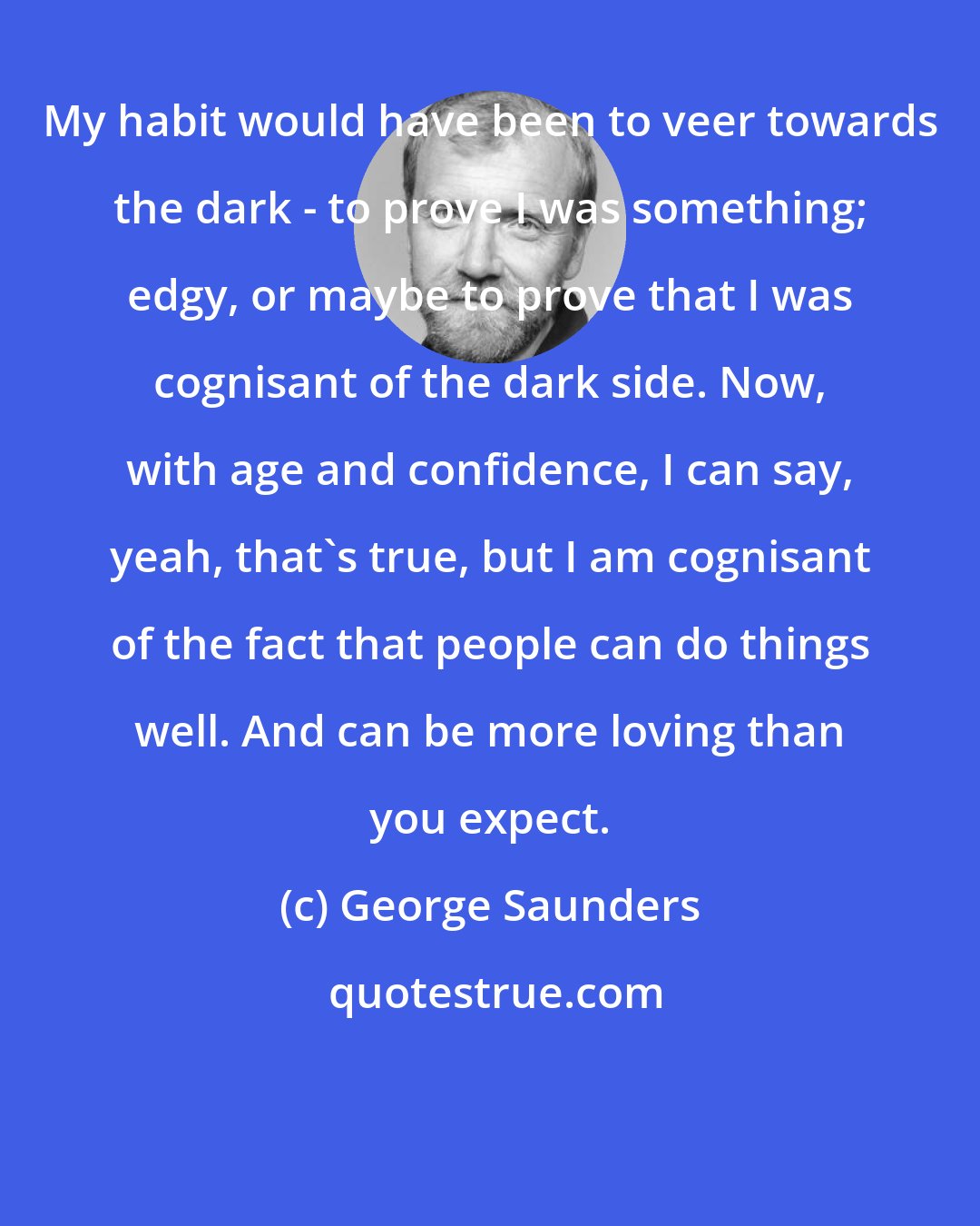 George Saunders: My habit would have been to veer towards the dark - to prove I was something; edgy, or maybe to prove that I was cognisant of the dark side. Now, with age and confidence, I can say, yeah, that's true, but I am cognisant of the fact that people can do things well. And can be more loving than you expect.